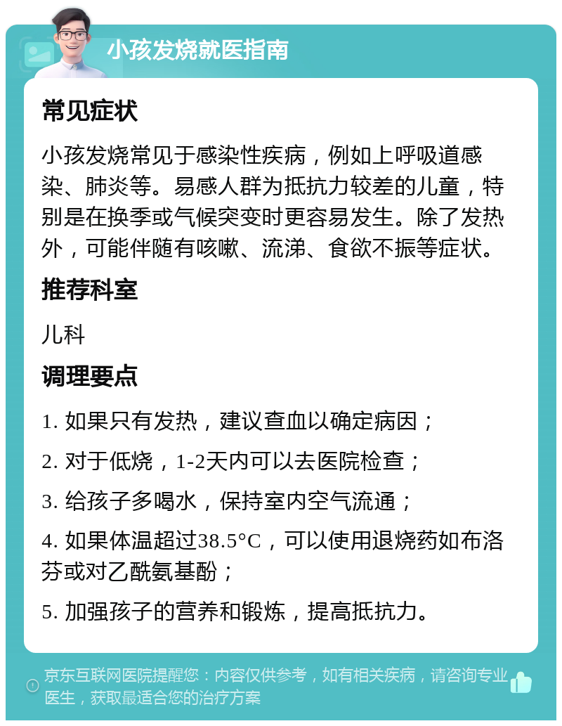 小孩发烧就医指南 常见症状 小孩发烧常见于感染性疾病，例如上呼吸道感染、肺炎等。易感人群为抵抗力较差的儿童，特别是在换季或气候突变时更容易发生。除了发热外，可能伴随有咳嗽、流涕、食欲不振等症状。 推荐科室 儿科 调理要点 1. 如果只有发热，建议查血以确定病因； 2. 对于低烧，1-2天内可以去医院检查； 3. 给孩子多喝水，保持室内空气流通； 4. 如果体温超过38.5°C，可以使用退烧药如布洛芬或对乙酰氨基酚； 5. 加强孩子的营养和锻炼，提高抵抗力。