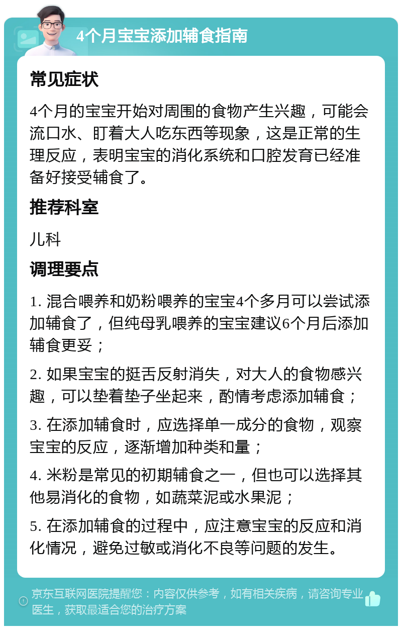 4个月宝宝添加辅食指南 常见症状 4个月的宝宝开始对周围的食物产生兴趣，可能会流口水、盯着大人吃东西等现象，这是正常的生理反应，表明宝宝的消化系统和口腔发育已经准备好接受辅食了。 推荐科室 儿科 调理要点 1. 混合喂养和奶粉喂养的宝宝4个多月可以尝试添加辅食了，但纯母乳喂养的宝宝建议6个月后添加辅食更妥； 2. 如果宝宝的挺舌反射消失，对大人的食物感兴趣，可以垫着垫子坐起来，酌情考虑添加辅食； 3. 在添加辅食时，应选择单一成分的食物，观察宝宝的反应，逐渐增加种类和量； 4. 米粉是常见的初期辅食之一，但也可以选择其他易消化的食物，如蔬菜泥或水果泥； 5. 在添加辅食的过程中，应注意宝宝的反应和消化情况，避免过敏或消化不良等问题的发生。