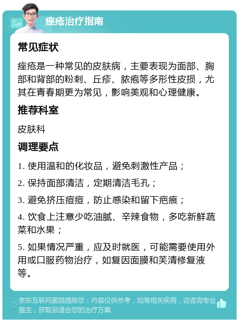 痤疮治疗指南 常见症状 痤疮是一种常见的皮肤病，主要表现为面部、胸部和背部的粉刺、丘疹、脓疱等多形性皮损，尤其在青春期更为常见，影响美观和心理健康。 推荐科室 皮肤科 调理要点 1. 使用温和的化妆品，避免刺激性产品； 2. 保持面部清洁，定期清洁毛孔； 3. 避免挤压痘痘，防止感染和留下疤痕； 4. 饮食上注意少吃油腻、辛辣食物，多吃新鲜蔬菜和水果； 5. 如果情况严重，应及时就医，可能需要使用外用或口服药物治疗，如复因面膜和芙清修复液等。