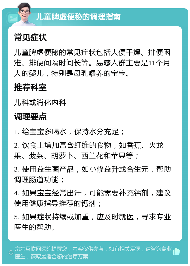 儿童脾虚便秘的调理指南 常见症状 儿童脾虚便秘的常见症状包括大便干燥、排便困难、排便间隔时间长等。易感人群主要是11个月大的婴儿，特别是母乳喂养的宝宝。 推荐科室 儿科或消化内科 调理要点 1. 给宝宝多喝水，保持水分充足； 2. 饮食上增加富含纤维的食物，如香蕉、火龙果、菠菜、胡萝卜、西兰花和苹果等； 3. 使用益生菌产品，如小修益升或合生元，帮助调理肠道功能； 4. 如果宝宝经常出汗，可能需要补充钙剂，建议使用健康指导推荐的钙剂； 5. 如果症状持续或加重，应及时就医，寻求专业医生的帮助。