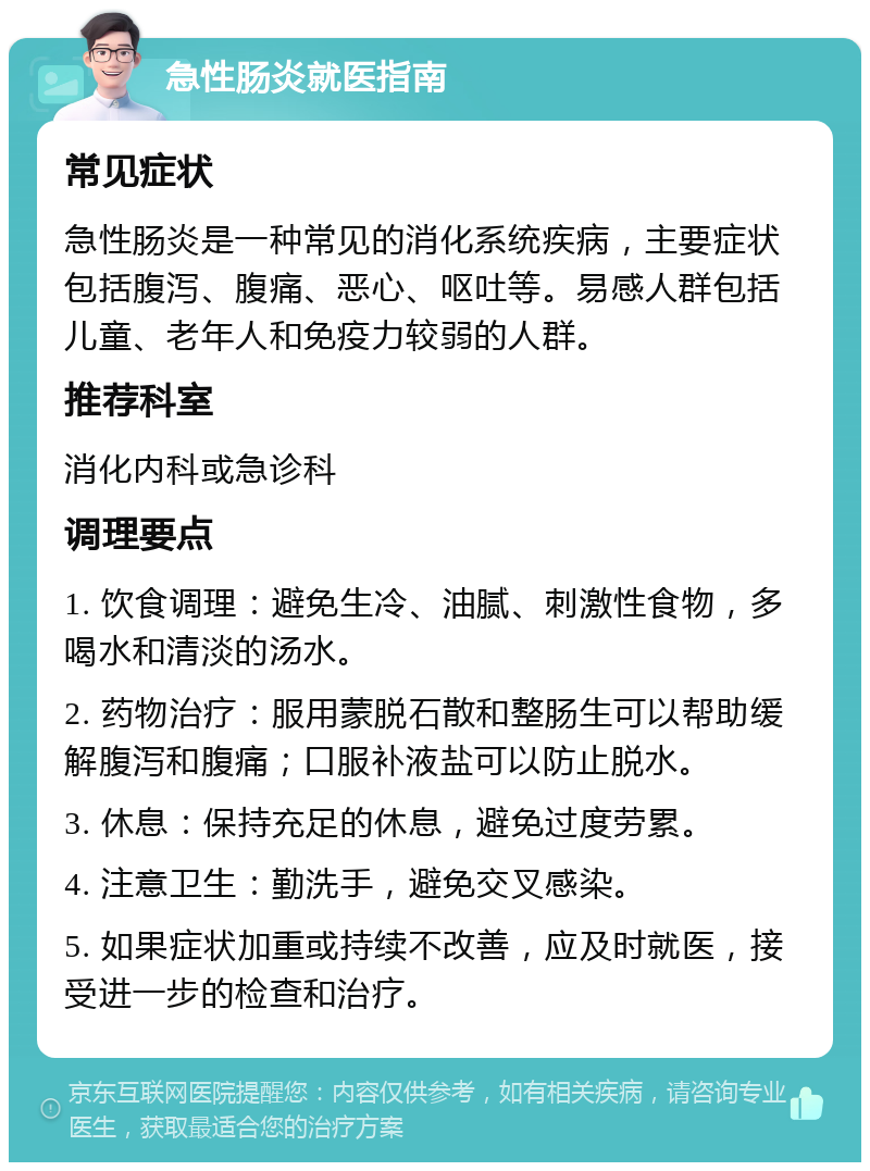 急性肠炎就医指南 常见症状 急性肠炎是一种常见的消化系统疾病，主要症状包括腹泻、腹痛、恶心、呕吐等。易感人群包括儿童、老年人和免疫力较弱的人群。 推荐科室 消化内科或急诊科 调理要点 1. 饮食调理：避免生冷、油腻、刺激性食物，多喝水和清淡的汤水。 2. 药物治疗：服用蒙脱石散和整肠生可以帮助缓解腹泻和腹痛；口服补液盐可以防止脱水。 3. 休息：保持充足的休息，避免过度劳累。 4. 注意卫生：勤洗手，避免交叉感染。 5. 如果症状加重或持续不改善，应及时就医，接受进一步的检查和治疗。