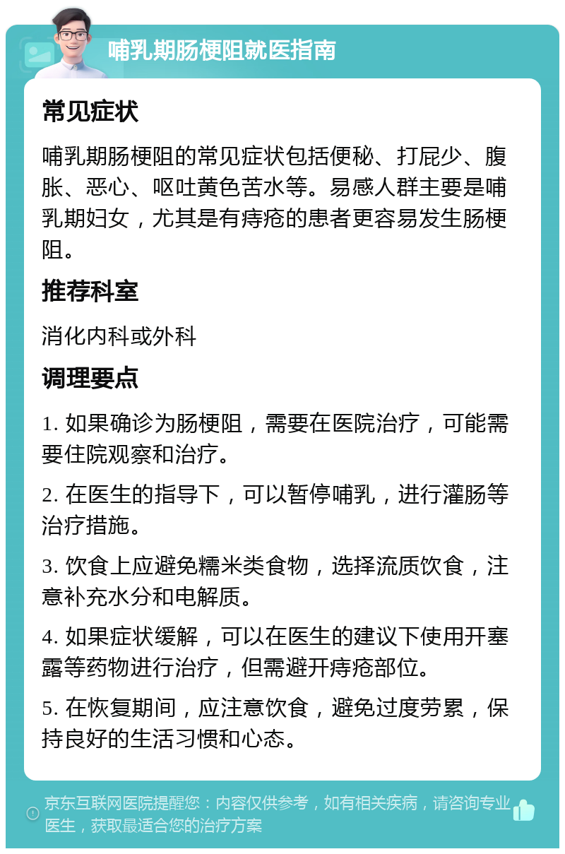 哺乳期肠梗阻就医指南 常见症状 哺乳期肠梗阻的常见症状包括便秘、打屁少、腹胀、恶心、呕吐黄色苦水等。易感人群主要是哺乳期妇女，尤其是有痔疮的患者更容易发生肠梗阻。 推荐科室 消化内科或外科 调理要点 1. 如果确诊为肠梗阻，需要在医院治疗，可能需要住院观察和治疗。 2. 在医生的指导下，可以暂停哺乳，进行灌肠等治疗措施。 3. 饮食上应避免糯米类食物，选择流质饮食，注意补充水分和电解质。 4. 如果症状缓解，可以在医生的建议下使用开塞露等药物进行治疗，但需避开痔疮部位。 5. 在恢复期间，应注意饮食，避免过度劳累，保持良好的生活习惯和心态。