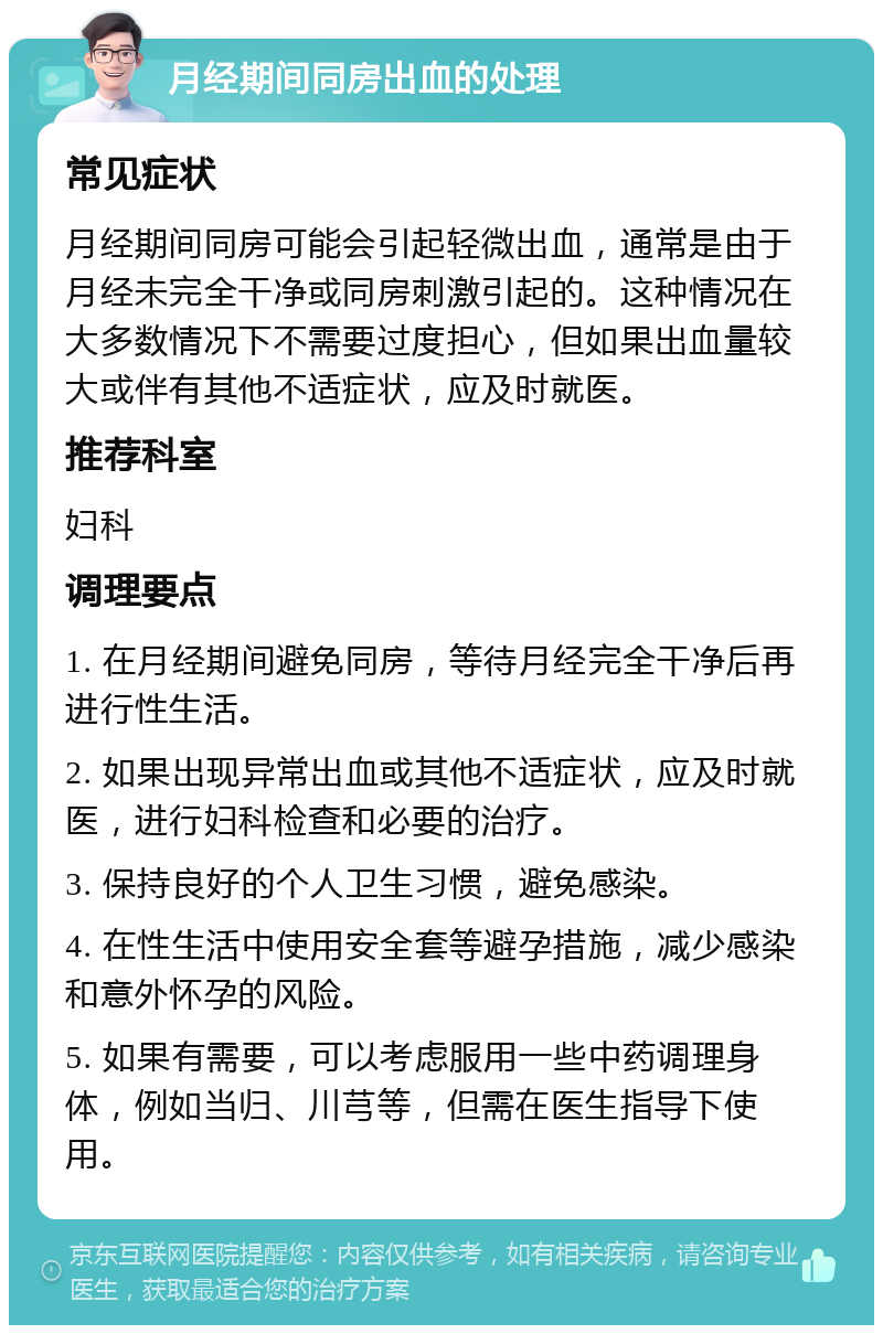 月经期间同房出血的处理 常见症状 月经期间同房可能会引起轻微出血，通常是由于月经未完全干净或同房刺激引起的。这种情况在大多数情况下不需要过度担心，但如果出血量较大或伴有其他不适症状，应及时就医。 推荐科室 妇科 调理要点 1. 在月经期间避免同房，等待月经完全干净后再进行性生活。 2. 如果出现异常出血或其他不适症状，应及时就医，进行妇科检查和必要的治疗。 3. 保持良好的个人卫生习惯，避免感染。 4. 在性生活中使用安全套等避孕措施，减少感染和意外怀孕的风险。 5. 如果有需要，可以考虑服用一些中药调理身体，例如当归、川芎等，但需在医生指导下使用。