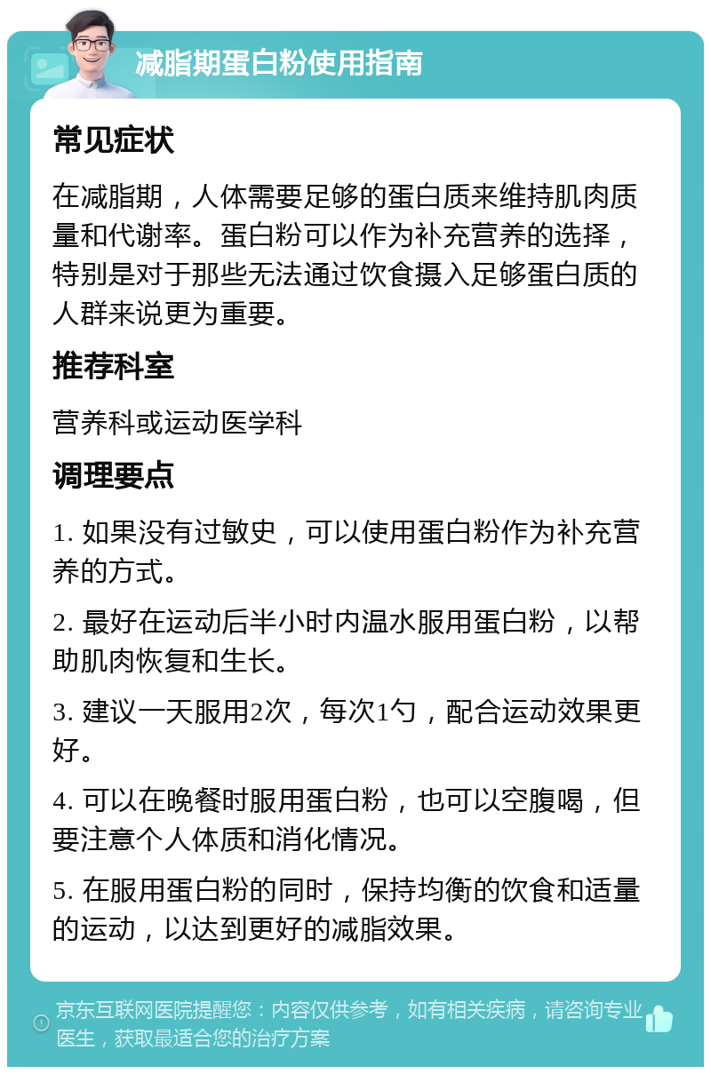 减脂期蛋白粉使用指南 常见症状 在减脂期，人体需要足够的蛋白质来维持肌肉质量和代谢率。蛋白粉可以作为补充营养的选择，特别是对于那些无法通过饮食摄入足够蛋白质的人群来说更为重要。 推荐科室 营养科或运动医学科 调理要点 1. 如果没有过敏史，可以使用蛋白粉作为补充营养的方式。 2. 最好在运动后半小时内温水服用蛋白粉，以帮助肌肉恢复和生长。 3. 建议一天服用2次，每次1勺，配合运动效果更好。 4. 可以在晚餐时服用蛋白粉，也可以空腹喝，但要注意个人体质和消化情况。 5. 在服用蛋白粉的同时，保持均衡的饮食和适量的运动，以达到更好的减脂效果。