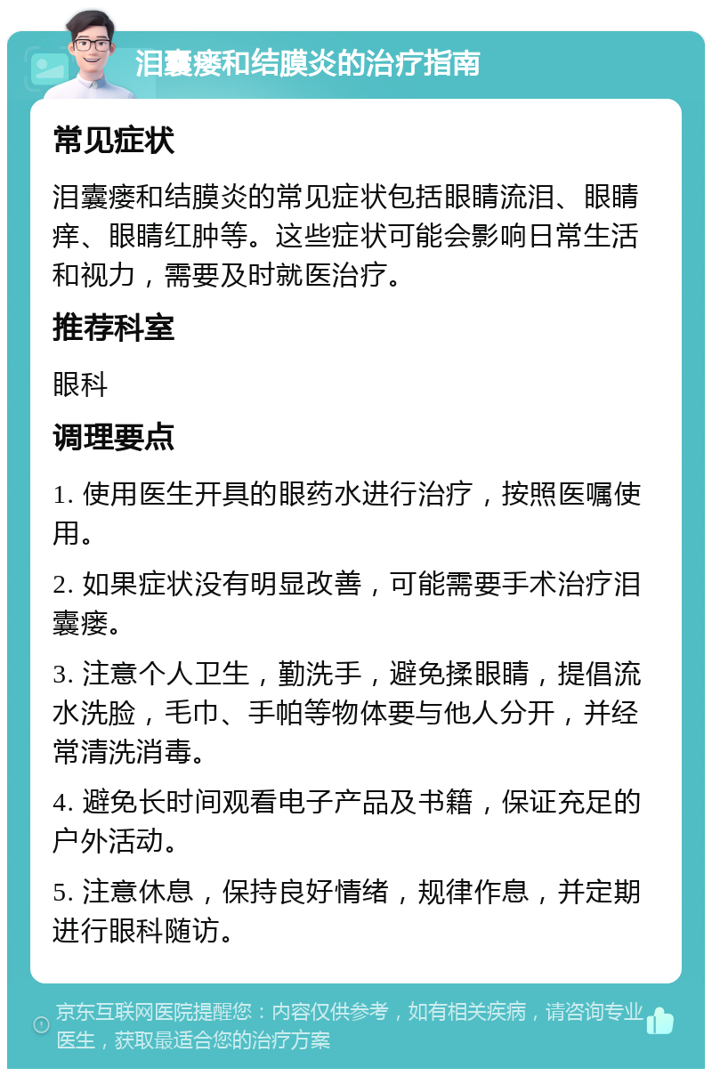 泪囊瘘和结膜炎的治疗指南 常见症状 泪囊瘘和结膜炎的常见症状包括眼睛流泪、眼睛痒、眼睛红肿等。这些症状可能会影响日常生活和视力，需要及时就医治疗。 推荐科室 眼科 调理要点 1. 使用医生开具的眼药水进行治疗，按照医嘱使用。 2. 如果症状没有明显改善，可能需要手术治疗泪囊瘘。 3. 注意个人卫生，勤洗手，避免揉眼睛，提倡流水洗脸，毛巾、手帕等物体要与他人分开，并经常清洗消毒。 4. 避免长时间观看电子产品及书籍，保证充足的户外活动。 5. 注意休息，保持良好情绪，规律作息，并定期进行眼科随访。