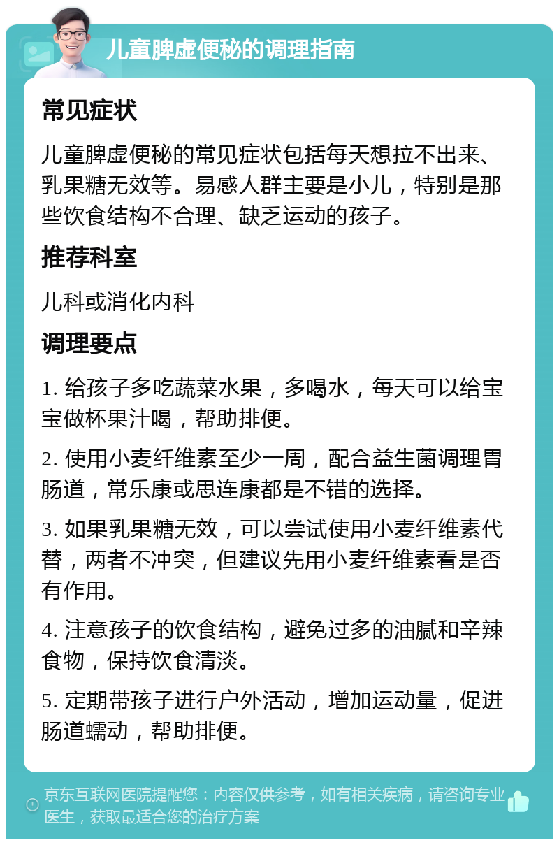 儿童脾虚便秘的调理指南 常见症状 儿童脾虚便秘的常见症状包括每天想拉不出来、乳果糖无效等。易感人群主要是小儿，特别是那些饮食结构不合理、缺乏运动的孩子。 推荐科室 儿科或消化内科 调理要点 1. 给孩子多吃蔬菜水果，多喝水，每天可以给宝宝做杯果汁喝，帮助排便。 2. 使用小麦纤维素至少一周，配合益生菌调理胃肠道，常乐康或思连康都是不错的选择。 3. 如果乳果糖无效，可以尝试使用小麦纤维素代替，两者不冲突，但建议先用小麦纤维素看是否有作用。 4. 注意孩子的饮食结构，避免过多的油腻和辛辣食物，保持饮食清淡。 5. 定期带孩子进行户外活动，增加运动量，促进肠道蠕动，帮助排便。