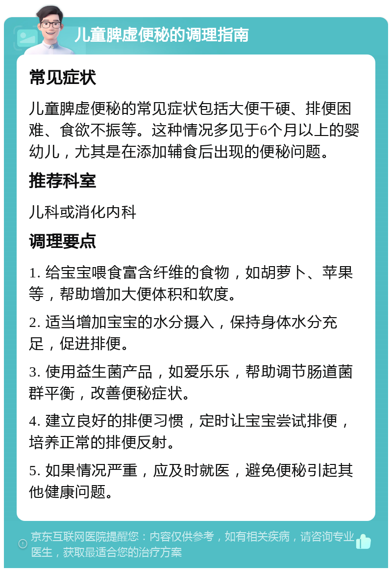 儿童脾虚便秘的调理指南 常见症状 儿童脾虚便秘的常见症状包括大便干硬、排便困难、食欲不振等。这种情况多见于6个月以上的婴幼儿，尤其是在添加辅食后出现的便秘问题。 推荐科室 儿科或消化内科 调理要点 1. 给宝宝喂食富含纤维的食物，如胡萝卜、苹果等，帮助增加大便体积和软度。 2. 适当增加宝宝的水分摄入，保持身体水分充足，促进排便。 3. 使用益生菌产品，如爱乐乐，帮助调节肠道菌群平衡，改善便秘症状。 4. 建立良好的排便习惯，定时让宝宝尝试排便，培养正常的排便反射。 5. 如果情况严重，应及时就医，避免便秘引起其他健康问题。