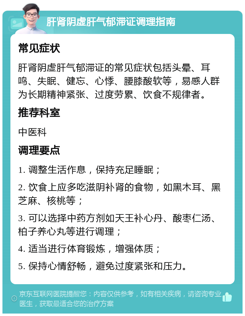 肝肾阴虚肝气郁滞证调理指南 常见症状 肝肾阴虚肝气郁滞证的常见症状包括头晕、耳鸣、失眠、健忘、心悸、腰膝酸软等，易感人群为长期精神紧张、过度劳累、饮食不规律者。 推荐科室 中医科 调理要点 1. 调整生活作息，保持充足睡眠； 2. 饮食上应多吃滋阴补肾的食物，如黑木耳、黑芝麻、核桃等； 3. 可以选择中药方剂如天王补心丹、酸枣仁汤、柏子养心丸等进行调理； 4. 适当进行体育锻炼，增强体质； 5. 保持心情舒畅，避免过度紧张和压力。