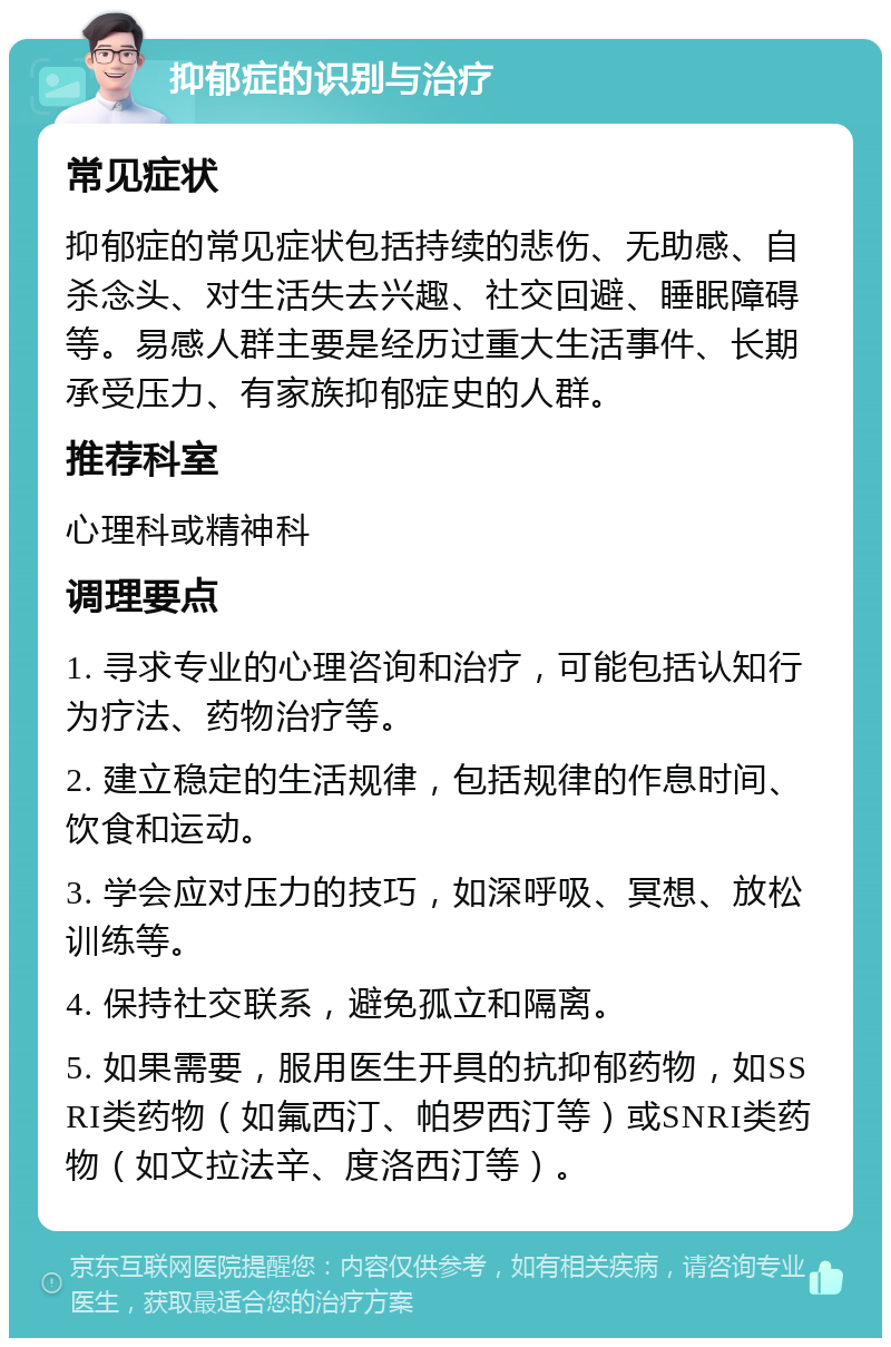 抑郁症的识别与治疗 常见症状 抑郁症的常见症状包括持续的悲伤、无助感、自杀念头、对生活失去兴趣、社交回避、睡眠障碍等。易感人群主要是经历过重大生活事件、长期承受压力、有家族抑郁症史的人群。 推荐科室 心理科或精神科 调理要点 1. 寻求专业的心理咨询和治疗，可能包括认知行为疗法、药物治疗等。 2. 建立稳定的生活规律，包括规律的作息时间、饮食和运动。 3. 学会应对压力的技巧，如深呼吸、冥想、放松训练等。 4. 保持社交联系，避免孤立和隔离。 5. 如果需要，服用医生开具的抗抑郁药物，如SSRI类药物（如氟西汀、帕罗西汀等）或SNRI类药物（如文拉法辛、度洛西汀等）。