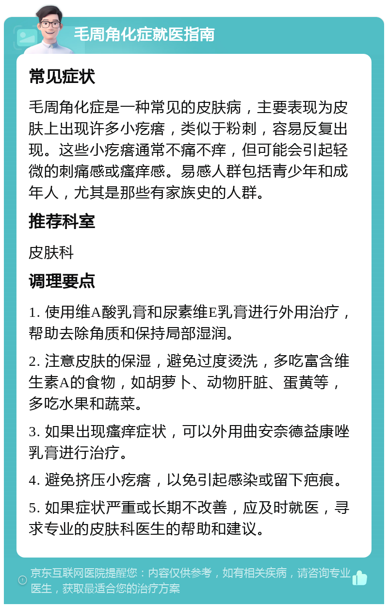 毛周角化症就医指南 常见症状 毛周角化症是一种常见的皮肤病，主要表现为皮肤上出现许多小疙瘩，类似于粉刺，容易反复出现。这些小疙瘩通常不痛不痒，但可能会引起轻微的刺痛感或瘙痒感。易感人群包括青少年和成年人，尤其是那些有家族史的人群。 推荐科室 皮肤科 调理要点 1. 使用维A酸乳膏和尿素维E乳膏进行外用治疗，帮助去除角质和保持局部湿润。 2. 注意皮肤的保湿，避免过度烫洗，多吃富含维生素A的食物，如胡萝卜、动物肝脏、蛋黄等，多吃水果和蔬菜。 3. 如果出现瘙痒症状，可以外用曲安奈德益康唑乳膏进行治疗。 4. 避免挤压小疙瘩，以免引起感染或留下疤痕。 5. 如果症状严重或长期不改善，应及时就医，寻求专业的皮肤科医生的帮助和建议。