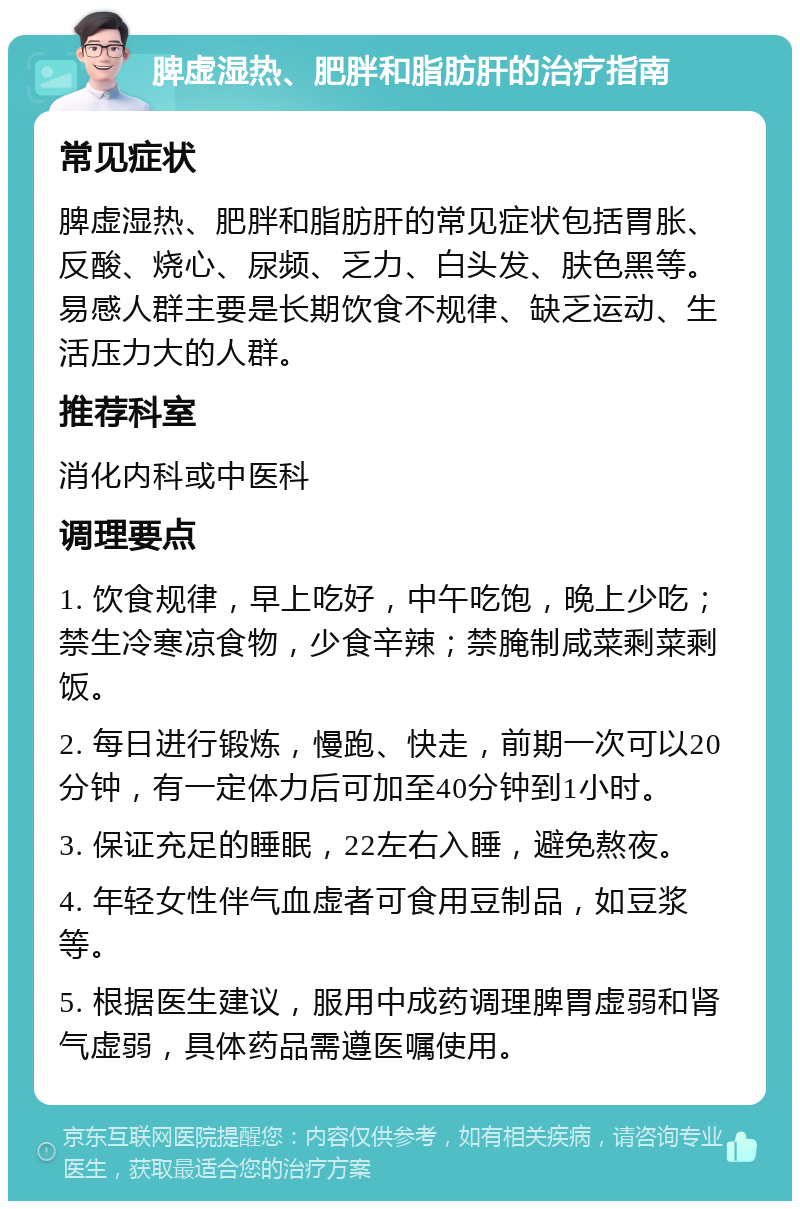 脾虚湿热、肥胖和脂肪肝的治疗指南 常见症状 脾虚湿热、肥胖和脂肪肝的常见症状包括胃胀、反酸、烧心、尿频、乏力、白头发、肤色黑等。易感人群主要是长期饮食不规律、缺乏运动、生活压力大的人群。 推荐科室 消化内科或中医科 调理要点 1. 饮食规律，早上吃好，中午吃饱，晚上少吃；禁生冷寒凉食物，少食辛辣；禁腌制咸菜剩菜剩饭。 2. 每日进行锻炼，慢跑、快走，前期一次可以20分钟，有一定体力后可加至40分钟到1小时。 3. 保证充足的睡眠，22左右入睡，避免熬夜。 4. 年轻女性伴气血虚者可食用豆制品，如豆浆等。 5. 根据医生建议，服用中成药调理脾胃虚弱和肾气虚弱，具体药品需遵医嘱使用。