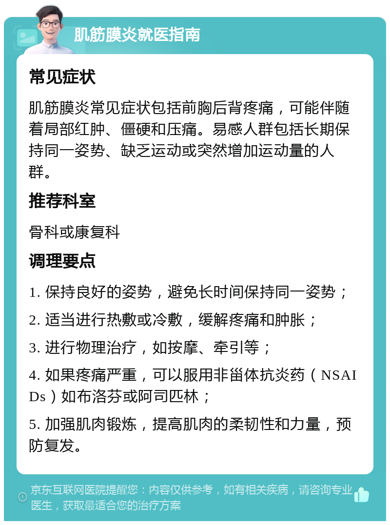 肌筋膜炎就医指南 常见症状 肌筋膜炎常见症状包括前胸后背疼痛，可能伴随着局部红肿、僵硬和压痛。易感人群包括长期保持同一姿势、缺乏运动或突然增加运动量的人群。 推荐科室 骨科或康复科 调理要点 1. 保持良好的姿势，避免长时间保持同一姿势； 2. 适当进行热敷或冷敷，缓解疼痛和肿胀； 3. 进行物理治疗，如按摩、牵引等； 4. 如果疼痛严重，可以服用非甾体抗炎药（NSAIDs）如布洛芬或阿司匹林； 5. 加强肌肉锻炼，提高肌肉的柔韧性和力量，预防复发。