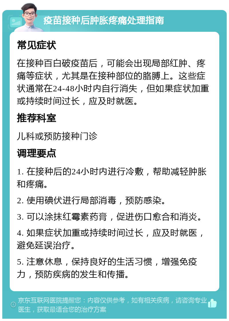 疫苗接种后肿胀疼痛处理指南 常见症状 在接种百白破疫苗后，可能会出现局部红肿、疼痛等症状，尤其是在接种部位的胳膊上。这些症状通常在24-48小时内自行消失，但如果症状加重或持续时间过长，应及时就医。 推荐科室 儿科或预防接种门诊 调理要点 1. 在接种后的24小时内进行冷敷，帮助减轻肿胀和疼痛。 2. 使用碘伏进行局部消毒，预防感染。 3. 可以涂抹红霉素药膏，促进伤口愈合和消炎。 4. 如果症状加重或持续时间过长，应及时就医，避免延误治疗。 5. 注意休息，保持良好的生活习惯，增强免疫力，预防疾病的发生和传播。