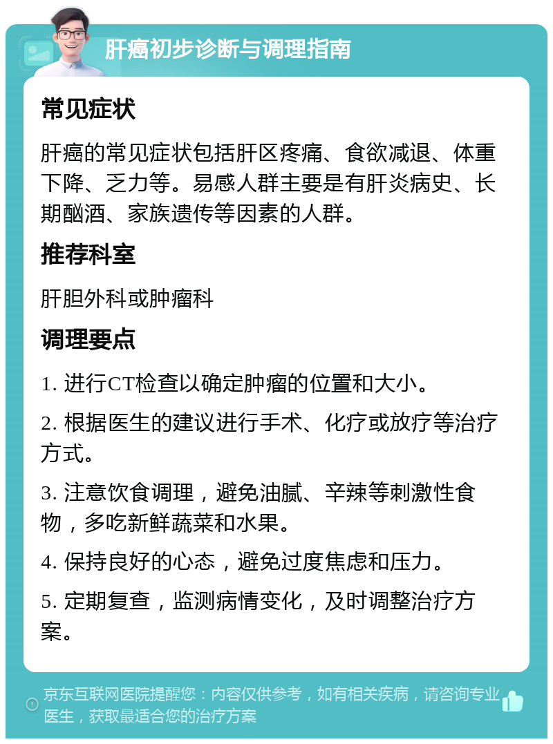 肝癌初步诊断与调理指南 常见症状 肝癌的常见症状包括肝区疼痛、食欲减退、体重下降、乏力等。易感人群主要是有肝炎病史、长期酗酒、家族遗传等因素的人群。 推荐科室 肝胆外科或肿瘤科 调理要点 1. 进行CT检查以确定肿瘤的位置和大小。 2. 根据医生的建议进行手术、化疗或放疗等治疗方式。 3. 注意饮食调理，避免油腻、辛辣等刺激性食物，多吃新鲜蔬菜和水果。 4. 保持良好的心态，避免过度焦虑和压力。 5. 定期复查，监测病情变化，及时调整治疗方案。