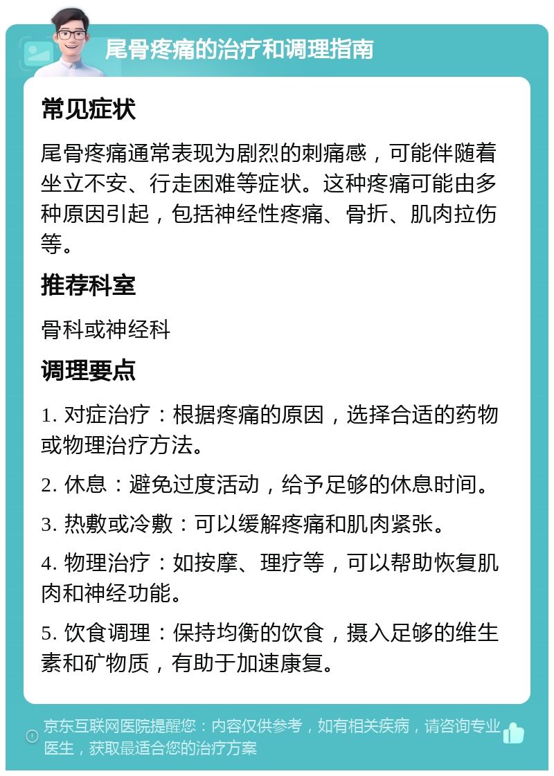 尾骨疼痛的治疗和调理指南 常见症状 尾骨疼痛通常表现为剧烈的刺痛感，可能伴随着坐立不安、行走困难等症状。这种疼痛可能由多种原因引起，包括神经性疼痛、骨折、肌肉拉伤等。 推荐科室 骨科或神经科 调理要点 1. 对症治疗：根据疼痛的原因，选择合适的药物或物理治疗方法。 2. 休息：避免过度活动，给予足够的休息时间。 3. 热敷或冷敷：可以缓解疼痛和肌肉紧张。 4. 物理治疗：如按摩、理疗等，可以帮助恢复肌肉和神经功能。 5. 饮食调理：保持均衡的饮食，摄入足够的维生素和矿物质，有助于加速康复。