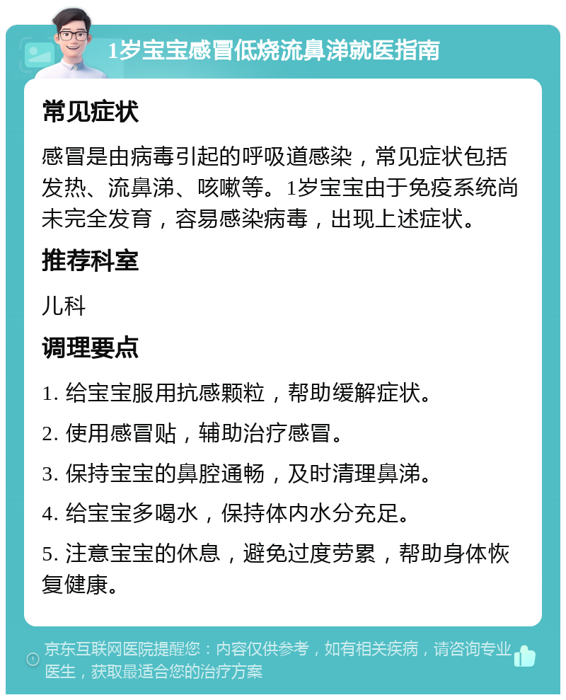 1岁宝宝感冒低烧流鼻涕就医指南 常见症状 感冒是由病毒引起的呼吸道感染，常见症状包括发热、流鼻涕、咳嗽等。1岁宝宝由于免疫系统尚未完全发育，容易感染病毒，出现上述症状。 推荐科室 儿科 调理要点 1. 给宝宝服用抗感颗粒，帮助缓解症状。 2. 使用感冒贴，辅助治疗感冒。 3. 保持宝宝的鼻腔通畅，及时清理鼻涕。 4. 给宝宝多喝水，保持体内水分充足。 5. 注意宝宝的休息，避免过度劳累，帮助身体恢复健康。