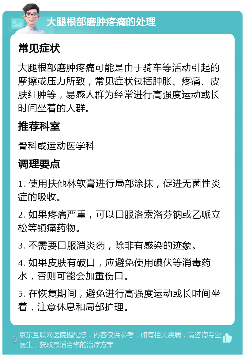 大腿根部磨肿疼痛的处理 常见症状 大腿根部磨肿疼痛可能是由于骑车等活动引起的摩擦或压力所致，常见症状包括肿胀、疼痛、皮肤红肿等，易感人群为经常进行高强度运动或长时间坐着的人群。 推荐科室 骨科或运动医学科 调理要点 1. 使用扶他林软膏进行局部涂抹，促进无菌性炎症的吸收。 2. 如果疼痛严重，可以口服洛索洛芬钠或乙哌立松等镇痛药物。 3. 不需要口服消炎药，除非有感染的迹象。 4. 如果皮肤有破口，应避免使用碘伏等消毒药水，否则可能会加重伤口。 5. 在恢复期间，避免进行高强度运动或长时间坐着，注意休息和局部护理。