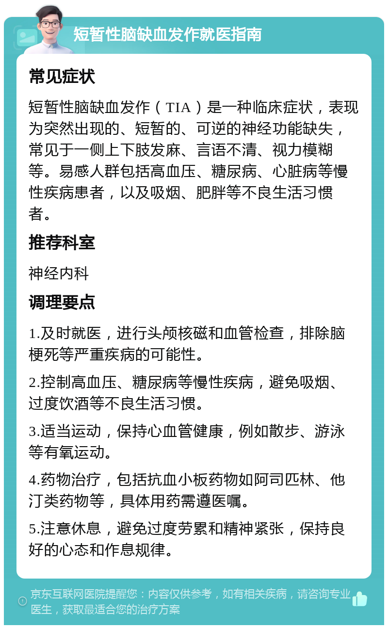 短暂性脑缺血发作就医指南 常见症状 短暂性脑缺血发作（TIA）是一种临床症状，表现为突然出现的、短暂的、可逆的神经功能缺失，常见于一侧上下肢发麻、言语不清、视力模糊等。易感人群包括高血压、糖尿病、心脏病等慢性疾病患者，以及吸烟、肥胖等不良生活习惯者。 推荐科室 神经内科 调理要点 1.及时就医，进行头颅核磁和血管检查，排除脑梗死等严重疾病的可能性。 2.控制高血压、糖尿病等慢性疾病，避免吸烟、过度饮酒等不良生活习惯。 3.适当运动，保持心血管健康，例如散步、游泳等有氧运动。 4.药物治疗，包括抗血小板药物如阿司匹林、他汀类药物等，具体用药需遵医嘱。 5.注意休息，避免过度劳累和精神紧张，保持良好的心态和作息规律。