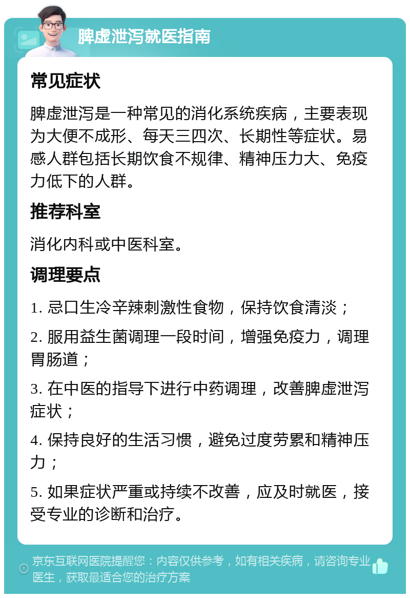 脾虚泄泻就医指南 常见症状 脾虚泄泻是一种常见的消化系统疾病，主要表现为大便不成形、每天三四次、长期性等症状。易感人群包括长期饮食不规律、精神压力大、免疫力低下的人群。 推荐科室 消化内科或中医科室。 调理要点 1. 忌口生冷辛辣刺激性食物，保持饮食清淡； 2. 服用益生菌调理一段时间，增强免疫力，调理胃肠道； 3. 在中医的指导下进行中药调理，改善脾虚泄泻症状； 4. 保持良好的生活习惯，避免过度劳累和精神压力； 5. 如果症状严重或持续不改善，应及时就医，接受专业的诊断和治疗。