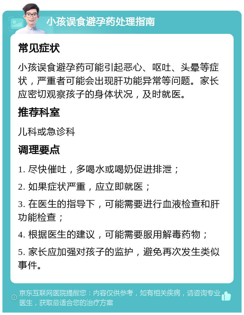 小孩误食避孕药处理指南 常见症状 小孩误食避孕药可能引起恶心、呕吐、头晕等症状，严重者可能会出现肝功能异常等问题。家长应密切观察孩子的身体状况，及时就医。 推荐科室 儿科或急诊科 调理要点 1. 尽快催吐，多喝水或喝奶促进排泄； 2. 如果症状严重，应立即就医； 3. 在医生的指导下，可能需要进行血液检查和肝功能检查； 4. 根据医生的建议，可能需要服用解毒药物； 5. 家长应加强对孩子的监护，避免再次发生类似事件。