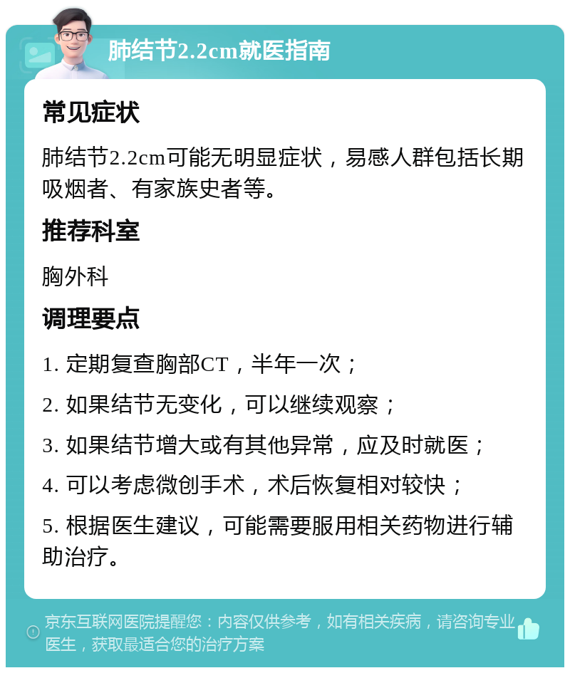 肺结节2.2cm就医指南 常见症状 肺结节2.2cm可能无明显症状，易感人群包括长期吸烟者、有家族史者等。 推荐科室 胸外科 调理要点 1. 定期复查胸部CT，半年一次； 2. 如果结节无变化，可以继续观察； 3. 如果结节增大或有其他异常，应及时就医； 4. 可以考虑微创手术，术后恢复相对较快； 5. 根据医生建议，可能需要服用相关药物进行辅助治疗。