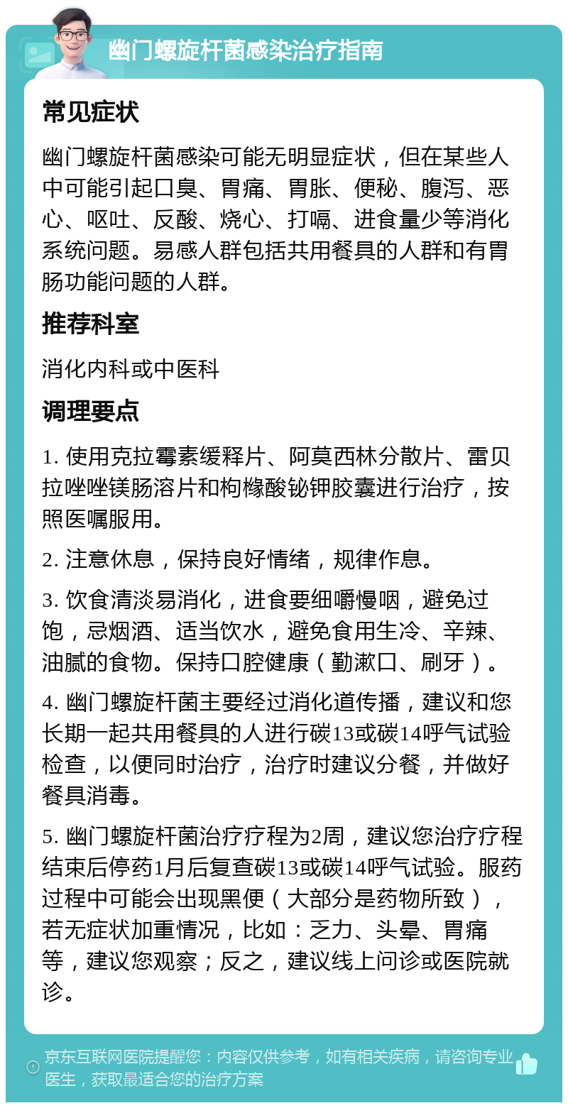 幽门螺旋杆菌感染治疗指南 常见症状 幽门螺旋杆菌感染可能无明显症状，但在某些人中可能引起口臭、胃痛、胃胀、便秘、腹泻、恶心、呕吐、反酸、烧心、打嗝、进食量少等消化系统问题。易感人群包括共用餐具的人群和有胃肠功能问题的人群。 推荐科室 消化内科或中医科 调理要点 1. 使用克拉霉素缓释片、阿莫西林分散片、雷贝拉唑唑镁肠溶片和枸橼酸铋钾胶囊进行治疗，按照医嘱服用。 2. 注意休息，保持良好情绪，规律作息。 3. 饮食清淡易消化，进食要细嚼慢咽，避免过饱，忌烟酒、适当饮水，避免食用生冷、辛辣、油腻的食物。保持口腔健康（勤漱口、刷牙）。 4. 幽门螺旋杆菌主要经过消化道传播，建议和您长期一起共用餐具的人进行碳13或碳14呼气试验检查，以便同时治疗，治疗时建议分餐，并做好餐具消毒。 5. 幽门螺旋杆菌治疗疗程为2周，建议您治疗疗程结束后停药1月后复查碳13或碳14呼气试验。服药过程中可能会出现黑便（大部分是药物所致），若无症状加重情况，比如：乏力、头晕、胃痛等，建议您观察；反之，建议线上问诊或医院就诊。