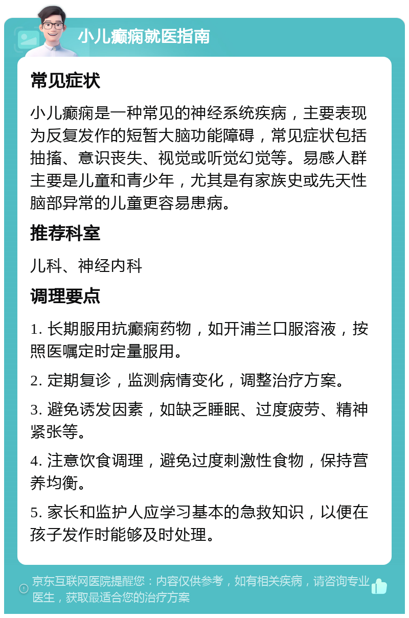 小儿癫痫就医指南 常见症状 小儿癫痫是一种常见的神经系统疾病，主要表现为反复发作的短暂大脑功能障碍，常见症状包括抽搐、意识丧失、视觉或听觉幻觉等。易感人群主要是儿童和青少年，尤其是有家族史或先天性脑部异常的儿童更容易患病。 推荐科室 儿科、神经内科 调理要点 1. 长期服用抗癫痫药物，如开浦兰口服溶液，按照医嘱定时定量服用。 2. 定期复诊，监测病情变化，调整治疗方案。 3. 避免诱发因素，如缺乏睡眠、过度疲劳、精神紧张等。 4. 注意饮食调理，避免过度刺激性食物，保持营养均衡。 5. 家长和监护人应学习基本的急救知识，以便在孩子发作时能够及时处理。