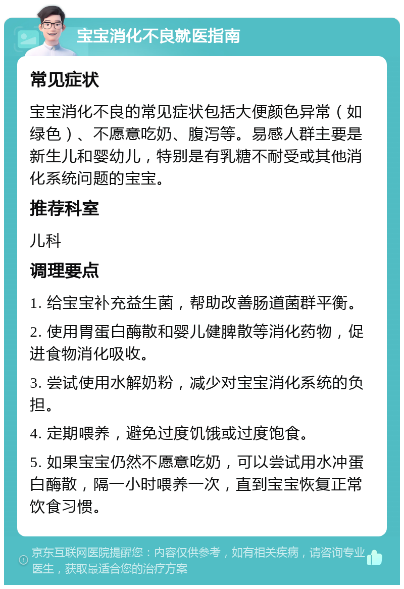 宝宝消化不良就医指南 常见症状 宝宝消化不良的常见症状包括大便颜色异常（如绿色）、不愿意吃奶、腹泻等。易感人群主要是新生儿和婴幼儿，特别是有乳糖不耐受或其他消化系统问题的宝宝。 推荐科室 儿科 调理要点 1. 给宝宝补充益生菌，帮助改善肠道菌群平衡。 2. 使用胃蛋白酶散和婴儿健脾散等消化药物，促进食物消化吸收。 3. 尝试使用水解奶粉，减少对宝宝消化系统的负担。 4. 定期喂养，避免过度饥饿或过度饱食。 5. 如果宝宝仍然不愿意吃奶，可以尝试用水冲蛋白酶散，隔一小时喂养一次，直到宝宝恢复正常饮食习惯。