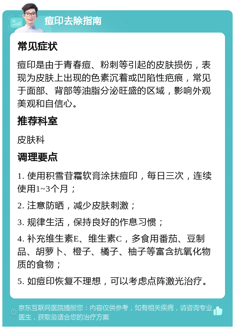 痘印去除指南 常见症状 痘印是由于青春痘、粉刺等引起的皮肤损伤，表现为皮肤上出现的色素沉着或凹陷性疤痕，常见于面部、背部等油脂分泌旺盛的区域，影响外观美观和自信心。 推荐科室 皮肤科 调理要点 1. 使用积雪苷霜软膏涂抹痘印，每日三次，连续使用1~3个月； 2. 注意防晒，减少皮肤刺激； 3. 规律生活，保持良好的作息习惯； 4. 补充维生素E、维生素C，多食用番茄、豆制品、胡萝卜、橙子、橘子、柚子等富含抗氧化物质的食物； 5. 如痘印恢复不理想，可以考虑点阵激光治疗。