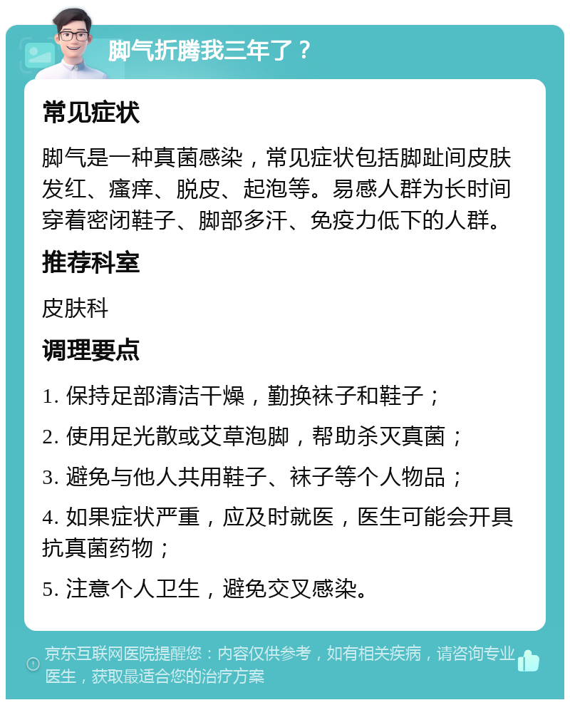 脚气折腾我三年了？ 常见症状 脚气是一种真菌感染，常见症状包括脚趾间皮肤发红、瘙痒、脱皮、起泡等。易感人群为长时间穿着密闭鞋子、脚部多汗、免疫力低下的人群。 推荐科室 皮肤科 调理要点 1. 保持足部清洁干燥，勤换袜子和鞋子； 2. 使用足光散或艾草泡脚，帮助杀灭真菌； 3. 避免与他人共用鞋子、袜子等个人物品； 4. 如果症状严重，应及时就医，医生可能会开具抗真菌药物； 5. 注意个人卫生，避免交叉感染。