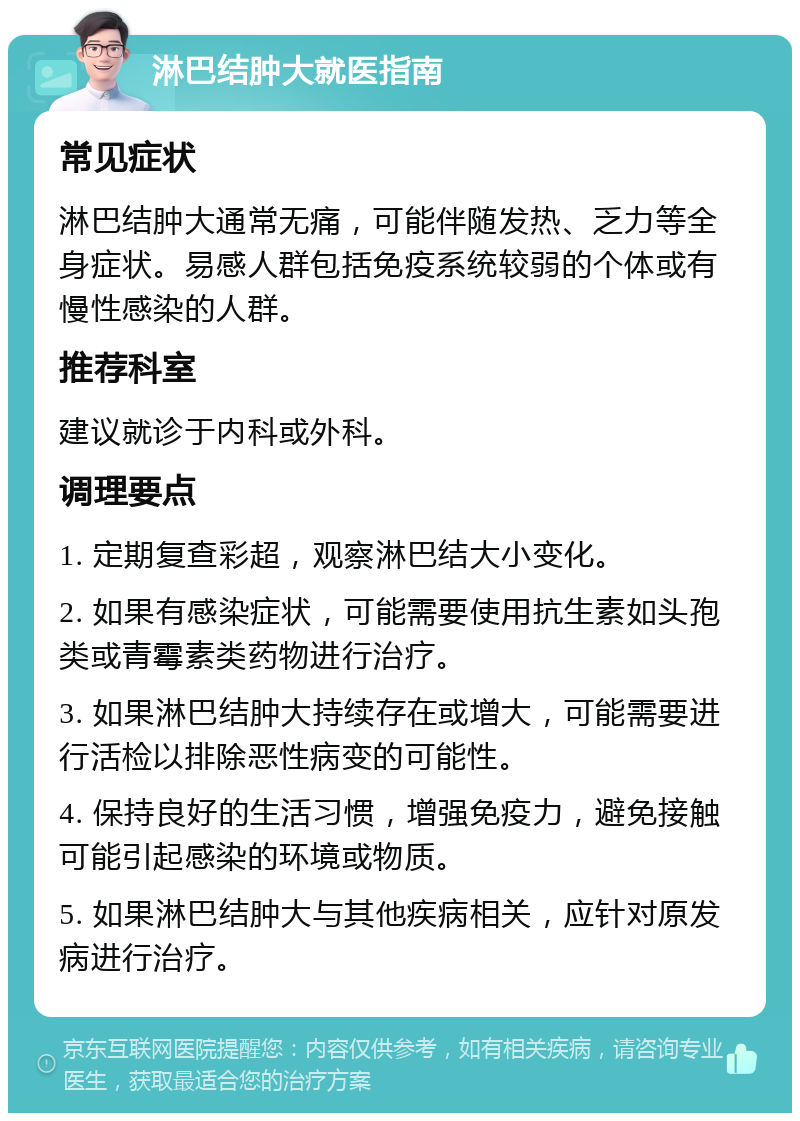 淋巴结肿大就医指南 常见症状 淋巴结肿大通常无痛，可能伴随发热、乏力等全身症状。易感人群包括免疫系统较弱的个体或有慢性感染的人群。 推荐科室 建议就诊于内科或外科。 调理要点 1. 定期复查彩超，观察淋巴结大小变化。 2. 如果有感染症状，可能需要使用抗生素如头孢类或青霉素类药物进行治疗。 3. 如果淋巴结肿大持续存在或增大，可能需要进行活检以排除恶性病变的可能性。 4. 保持良好的生活习惯，增强免疫力，避免接触可能引起感染的环境或物质。 5. 如果淋巴结肿大与其他疾病相关，应针对原发病进行治疗。