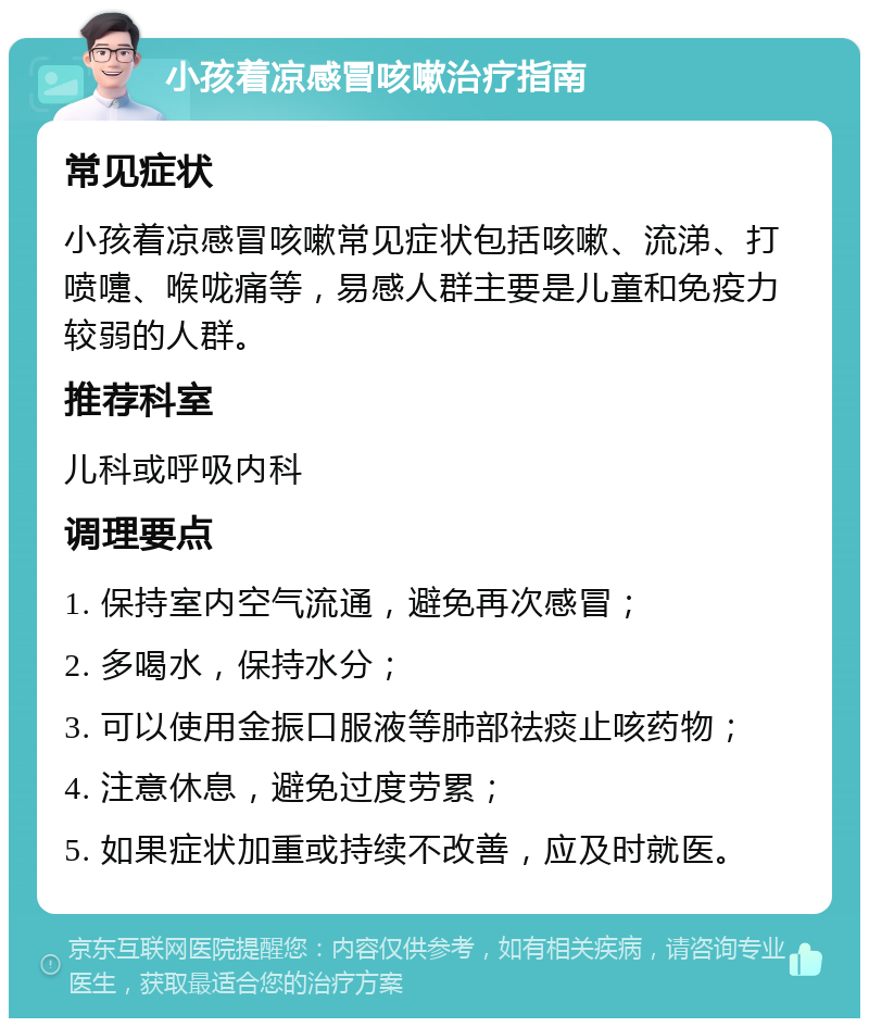 小孩着凉感冒咳嗽治疗指南 常见症状 小孩着凉感冒咳嗽常见症状包括咳嗽、流涕、打喷嚏、喉咙痛等，易感人群主要是儿童和免疫力较弱的人群。 推荐科室 儿科或呼吸内科 调理要点 1. 保持室内空气流通，避免再次感冒； 2. 多喝水，保持水分； 3. 可以使用金振口服液等肺部祛痰止咳药物； 4. 注意休息，避免过度劳累； 5. 如果症状加重或持续不改善，应及时就医。