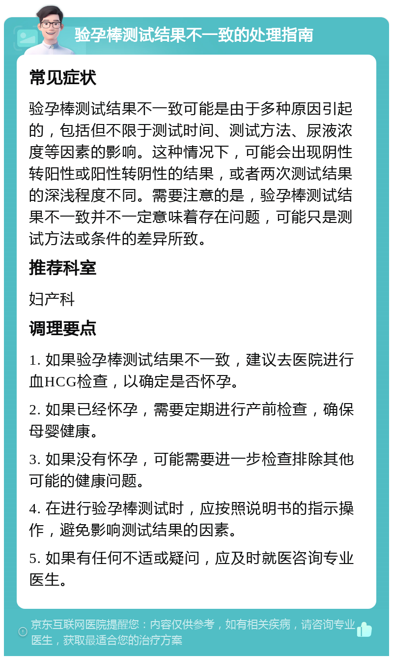 验孕棒测试结果不一致的处理指南 常见症状 验孕棒测试结果不一致可能是由于多种原因引起的，包括但不限于测试时间、测试方法、尿液浓度等因素的影响。这种情况下，可能会出现阴性转阳性或阳性转阴性的结果，或者两次测试结果的深浅程度不同。需要注意的是，验孕棒测试结果不一致并不一定意味着存在问题，可能只是测试方法或条件的差异所致。 推荐科室 妇产科 调理要点 1. 如果验孕棒测试结果不一致，建议去医院进行血HCG检查，以确定是否怀孕。 2. 如果已经怀孕，需要定期进行产前检查，确保母婴健康。 3. 如果没有怀孕，可能需要进一步检查排除其他可能的健康问题。 4. 在进行验孕棒测试时，应按照说明书的指示操作，避免影响测试结果的因素。 5. 如果有任何不适或疑问，应及时就医咨询专业医生。