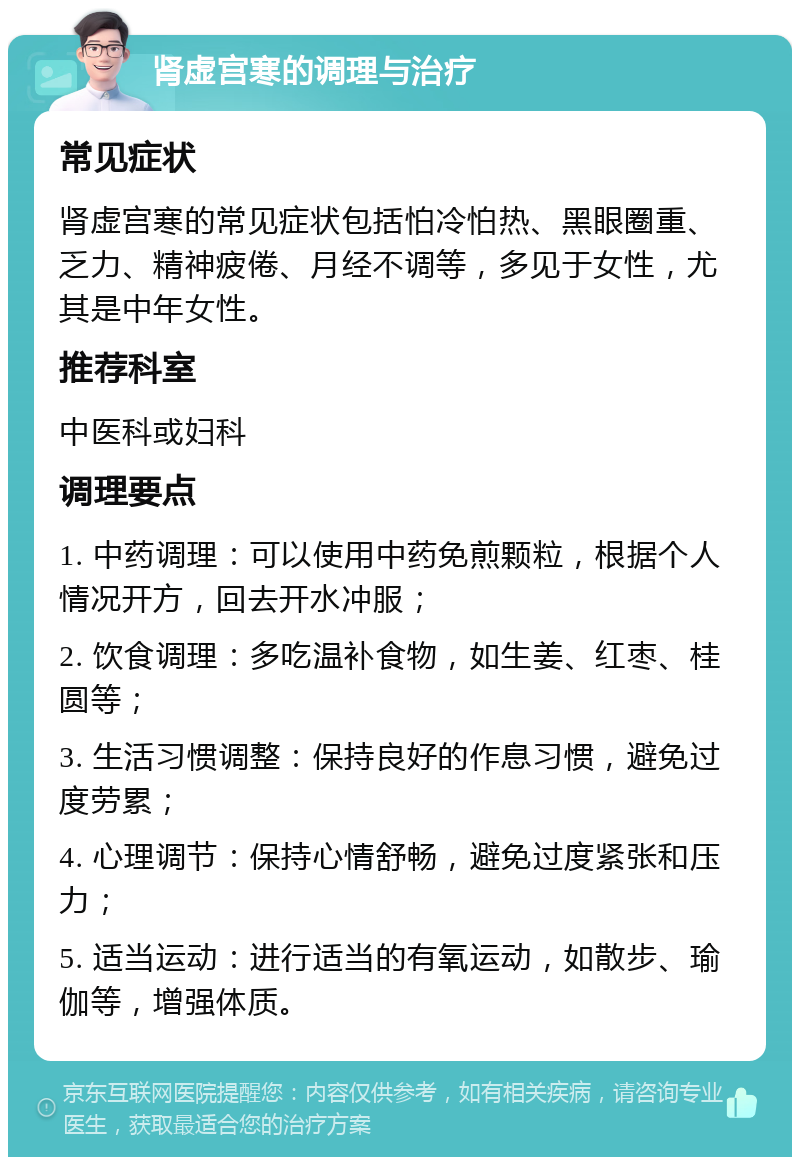 肾虚宫寒的调理与治疗 常见症状 肾虚宫寒的常见症状包括怕冷怕热、黑眼圈重、乏力、精神疲倦、月经不调等，多见于女性，尤其是中年女性。 推荐科室 中医科或妇科 调理要点 1. 中药调理：可以使用中药免煎颗粒，根据个人情况开方，回去开水冲服； 2. 饮食调理：多吃温补食物，如生姜、红枣、桂圆等； 3. 生活习惯调整：保持良好的作息习惯，避免过度劳累； 4. 心理调节：保持心情舒畅，避免过度紧张和压力； 5. 适当运动：进行适当的有氧运动，如散步、瑜伽等，增强体质。