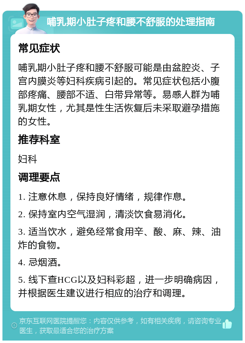 哺乳期小肚子疼和腰不舒服的处理指南 常见症状 哺乳期小肚子疼和腰不舒服可能是由盆腔炎、子宫内膜炎等妇科疾病引起的。常见症状包括小腹部疼痛、腰部不适、白带异常等。易感人群为哺乳期女性，尤其是性生活恢复后未采取避孕措施的女性。 推荐科室 妇科 调理要点 1. 注意休息，保持良好情绪，规律作息。 2. 保持室内空气湿润，清淡饮食易消化。 3. 适当饮水，避免经常食用辛、酸、麻、辣、油炸的食物。 4. 忌烟酒。 5. 线下查HCG以及妇科彩超，进一步明确病因，并根据医生建议进行相应的治疗和调理。