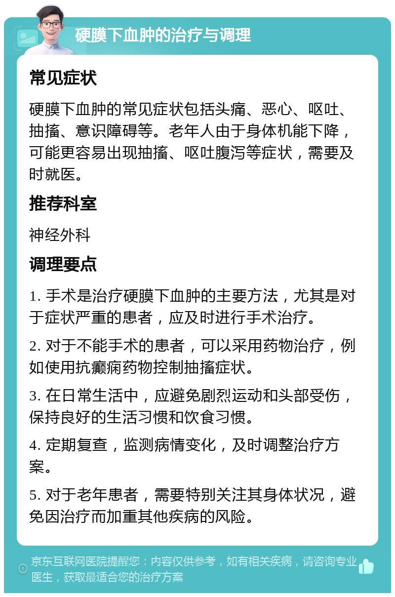 硬膜下血肿的治疗与调理 常见症状 硬膜下血肿的常见症状包括头痛、恶心、呕吐、抽搐、意识障碍等。老年人由于身体机能下降，可能更容易出现抽搐、呕吐腹泻等症状，需要及时就医。 推荐科室 神经外科 调理要点 1. 手术是治疗硬膜下血肿的主要方法，尤其是对于症状严重的患者，应及时进行手术治疗。 2. 对于不能手术的患者，可以采用药物治疗，例如使用抗癫痫药物控制抽搐症状。 3. 在日常生活中，应避免剧烈运动和头部受伤，保持良好的生活习惯和饮食习惯。 4. 定期复查，监测病情变化，及时调整治疗方案。 5. 对于老年患者，需要特别关注其身体状况，避免因治疗而加重其他疾病的风险。