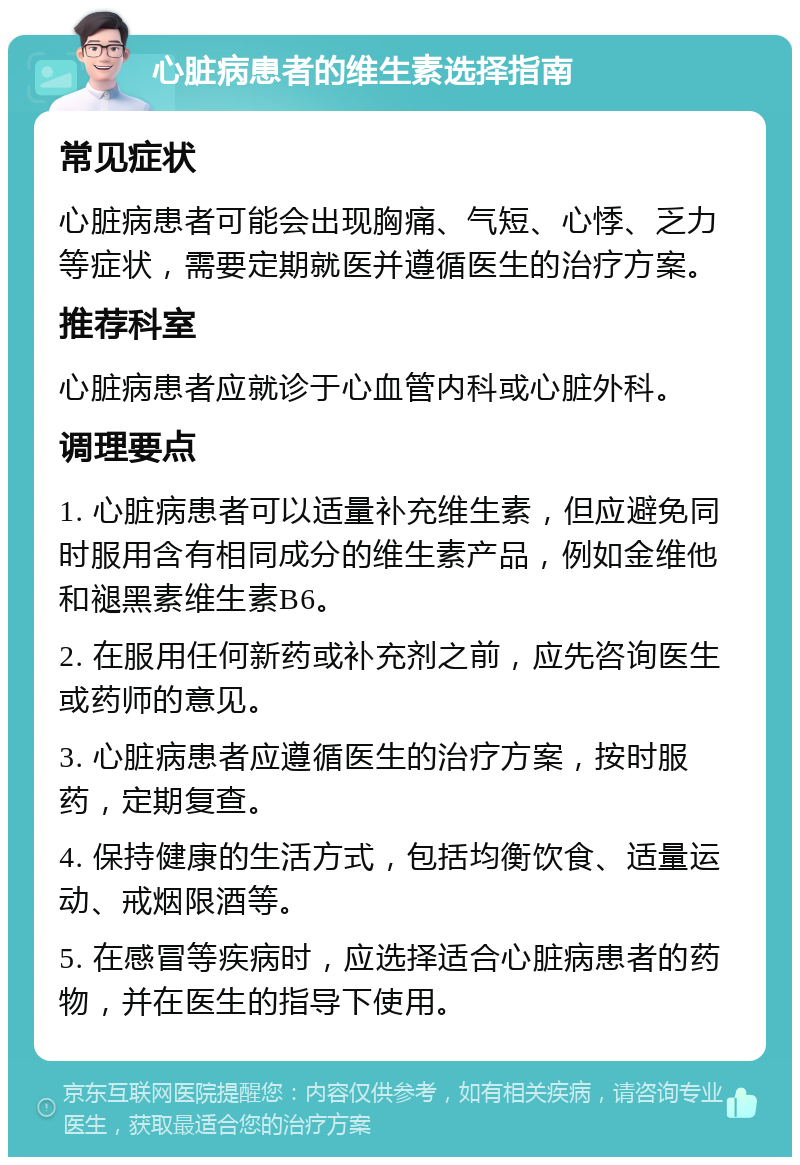 心脏病患者的维生素选择指南 常见症状 心脏病患者可能会出现胸痛、气短、心悸、乏力等症状，需要定期就医并遵循医生的治疗方案。 推荐科室 心脏病患者应就诊于心血管内科或心脏外科。 调理要点 1. 心脏病患者可以适量补充维生素，但应避免同时服用含有相同成分的维生素产品，例如金维他和褪黑素维生素B6。 2. 在服用任何新药或补充剂之前，应先咨询医生或药师的意见。 3. 心脏病患者应遵循医生的治疗方案，按时服药，定期复查。 4. 保持健康的生活方式，包括均衡饮食、适量运动、戒烟限酒等。 5. 在感冒等疾病时，应选择适合心脏病患者的药物，并在医生的指导下使用。