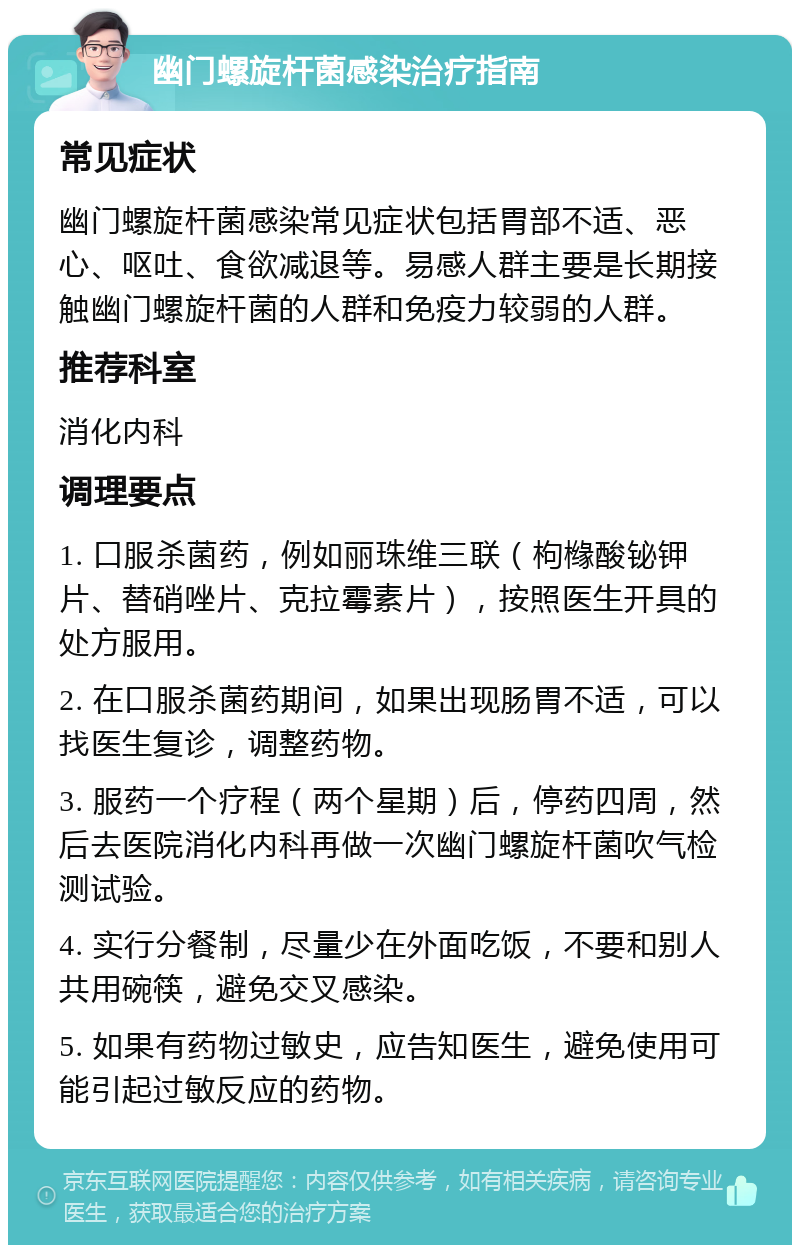 幽门螺旋杆菌感染治疗指南 常见症状 幽门螺旋杆菌感染常见症状包括胃部不适、恶心、呕吐、食欲减退等。易感人群主要是长期接触幽门螺旋杆菌的人群和免疫力较弱的人群。 推荐科室 消化内科 调理要点 1. 口服杀菌药，例如丽珠维三联（枸橼酸铋钾片、替硝唑片、克拉霉素片），按照医生开具的处方服用。 2. 在口服杀菌药期间，如果出现肠胃不适，可以找医生复诊，调整药物。 3. 服药一个疗程（两个星期）后，停药四周，然后去医院消化内科再做一次幽门螺旋杆菌吹气检测试验。 4. 实行分餐制，尽量少在外面吃饭，不要和别人共用碗筷，避免交叉感染。 5. 如果有药物过敏史，应告知医生，避免使用可能引起过敏反应的药物。