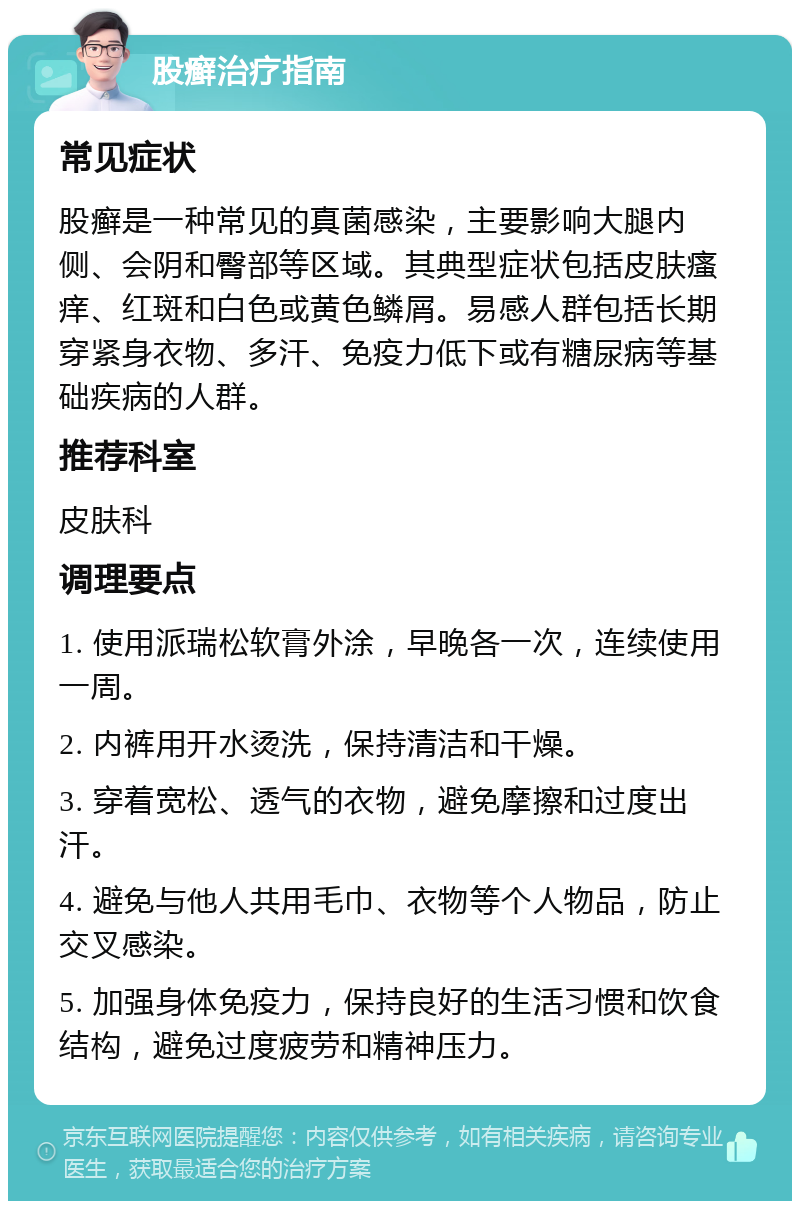 股癣治疗指南 常见症状 股癣是一种常见的真菌感染，主要影响大腿内侧、会阴和臀部等区域。其典型症状包括皮肤瘙痒、红斑和白色或黄色鳞屑。易感人群包括长期穿紧身衣物、多汗、免疫力低下或有糖尿病等基础疾病的人群。 推荐科室 皮肤科 调理要点 1. 使用派瑞松软膏外涂，早晚各一次，连续使用一周。 2. 内裤用开水烫洗，保持清洁和干燥。 3. 穿着宽松、透气的衣物，避免摩擦和过度出汗。 4. 避免与他人共用毛巾、衣物等个人物品，防止交叉感染。 5. 加强身体免疫力，保持良好的生活习惯和饮食结构，避免过度疲劳和精神压力。