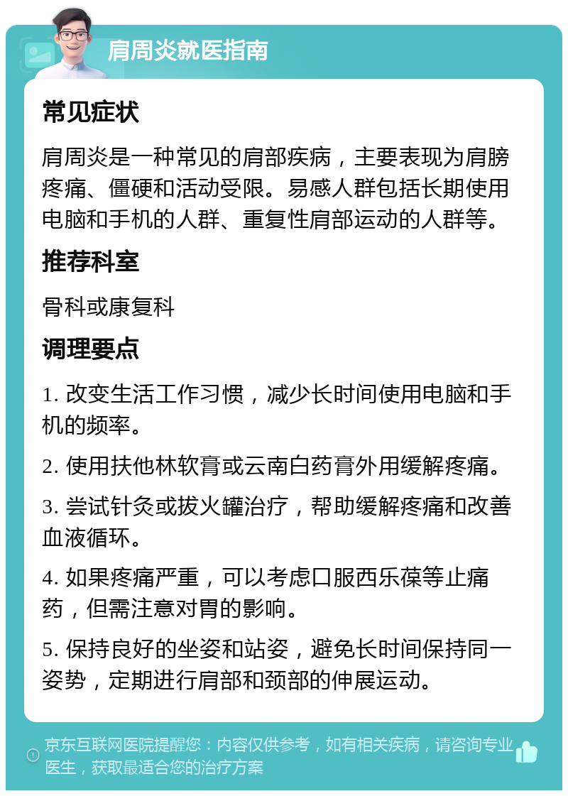 肩周炎就医指南 常见症状 肩周炎是一种常见的肩部疾病，主要表现为肩膀疼痛、僵硬和活动受限。易感人群包括长期使用电脑和手机的人群、重复性肩部运动的人群等。 推荐科室 骨科或康复科 调理要点 1. 改变生活工作习惯，减少长时间使用电脑和手机的频率。 2. 使用扶他林软膏或云南白药膏外用缓解疼痛。 3. 尝试针灸或拔火罐治疗，帮助缓解疼痛和改善血液循环。 4. 如果疼痛严重，可以考虑口服西乐葆等止痛药，但需注意对胃的影响。 5. 保持良好的坐姿和站姿，避免长时间保持同一姿势，定期进行肩部和颈部的伸展运动。