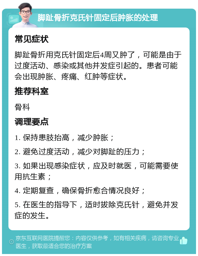 脚趾骨折克氏针固定后肿胀的处理 常见症状 脚趾骨折用克氏针固定后4周又肿了，可能是由于过度活动、感染或其他并发症引起的。患者可能会出现肿胀、疼痛、红肿等症状。 推荐科室 骨科 调理要点 1. 保持患肢抬高，减少肿胀； 2. 避免过度活动，减少对脚趾的压力； 3. 如果出现感染症状，应及时就医，可能需要使用抗生素； 4. 定期复查，确保骨折愈合情况良好； 5. 在医生的指导下，适时拔除克氏针，避免并发症的发生。