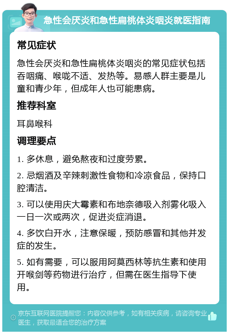 急性会厌炎和急性扁桃体炎咽炎就医指南 常见症状 急性会厌炎和急性扁桃体炎咽炎的常见症状包括吞咽痛、喉咙不适、发热等。易感人群主要是儿童和青少年，但成年人也可能患病。 推荐科室 耳鼻喉科 调理要点 1. 多休息，避免熬夜和过度劳累。 2. 忌烟酒及辛辣刺激性食物和冷凉食品，保持口腔清洁。 3. 可以使用庆大霉素和布地奈德吸入剂雾化吸入一日一次或两次，促进炎症消退。 4. 多饮白开水，注意保暖，预防感冒和其他并发症的发生。 5. 如有需要，可以服用阿莫西林等抗生素和使用开喉剑等药物进行治疗，但需在医生指导下使用。