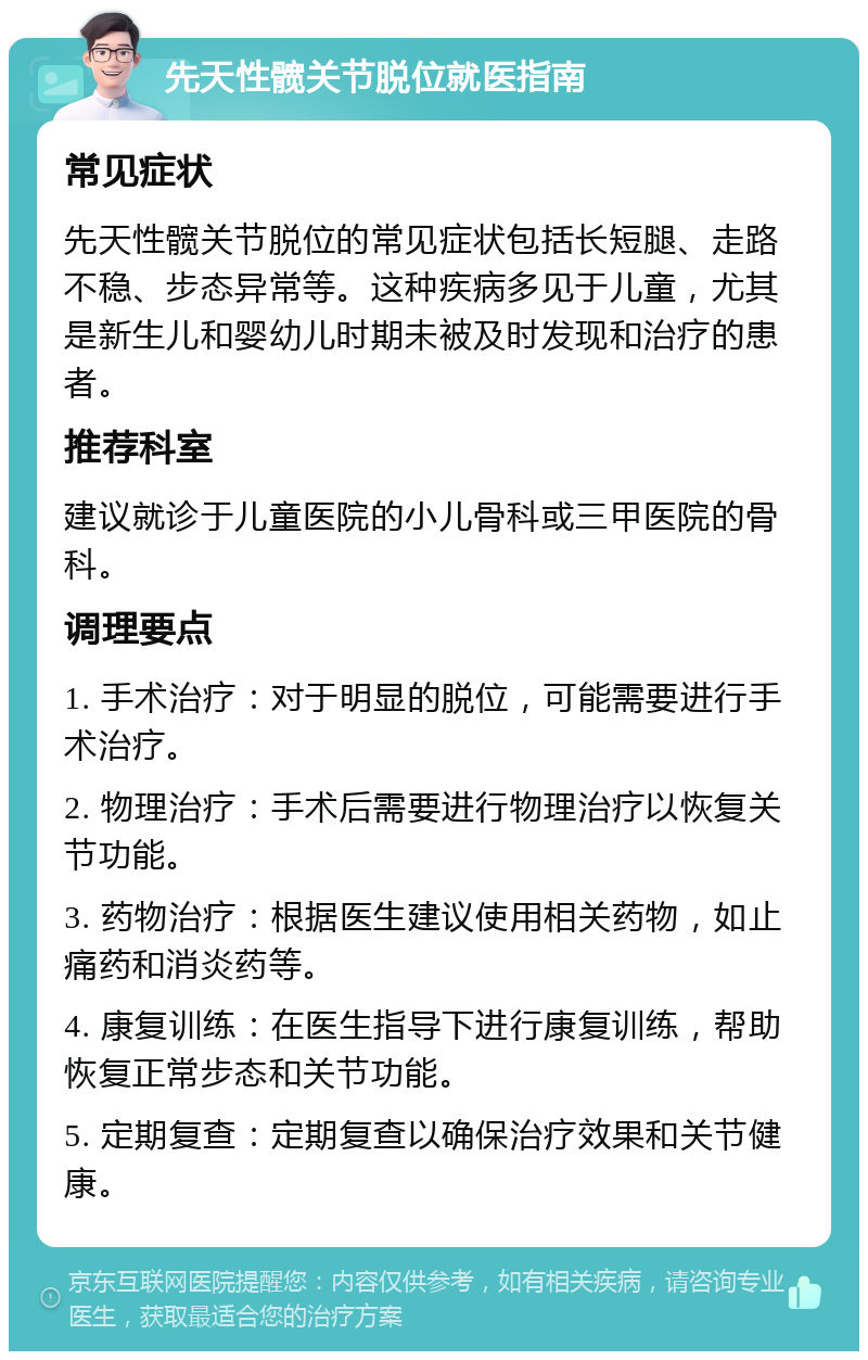 先天性髋关节脱位就医指南 常见症状 先天性髋关节脱位的常见症状包括长短腿、走路不稳、步态异常等。这种疾病多见于儿童，尤其是新生儿和婴幼儿时期未被及时发现和治疗的患者。 推荐科室 建议就诊于儿童医院的小儿骨科或三甲医院的骨科。 调理要点 1. 手术治疗：对于明显的脱位，可能需要进行手术治疗。 2. 物理治疗：手术后需要进行物理治疗以恢复关节功能。 3. 药物治疗：根据医生建议使用相关药物，如止痛药和消炎药等。 4. 康复训练：在医生指导下进行康复训练，帮助恢复正常步态和关节功能。 5. 定期复查：定期复查以确保治疗效果和关节健康。