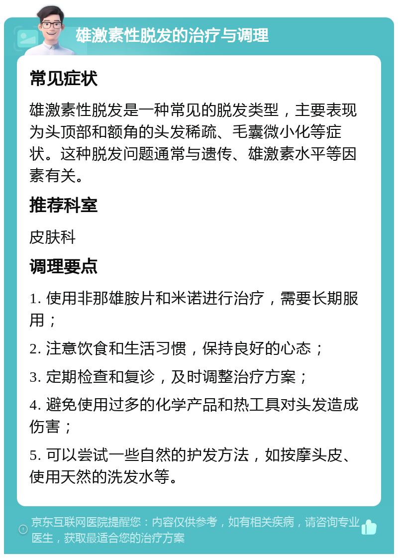 雄激素性脱发的治疗与调理 常见症状 雄激素性脱发是一种常见的脱发类型，主要表现为头顶部和额角的头发稀疏、毛囊微小化等症状。这种脱发问题通常与遗传、雄激素水平等因素有关。 推荐科室 皮肤科 调理要点 1. 使用非那雄胺片和米诺进行治疗，需要长期服用； 2. 注意饮食和生活习惯，保持良好的心态； 3. 定期检查和复诊，及时调整治疗方案； 4. 避免使用过多的化学产品和热工具对头发造成伤害； 5. 可以尝试一些自然的护发方法，如按摩头皮、使用天然的洗发水等。