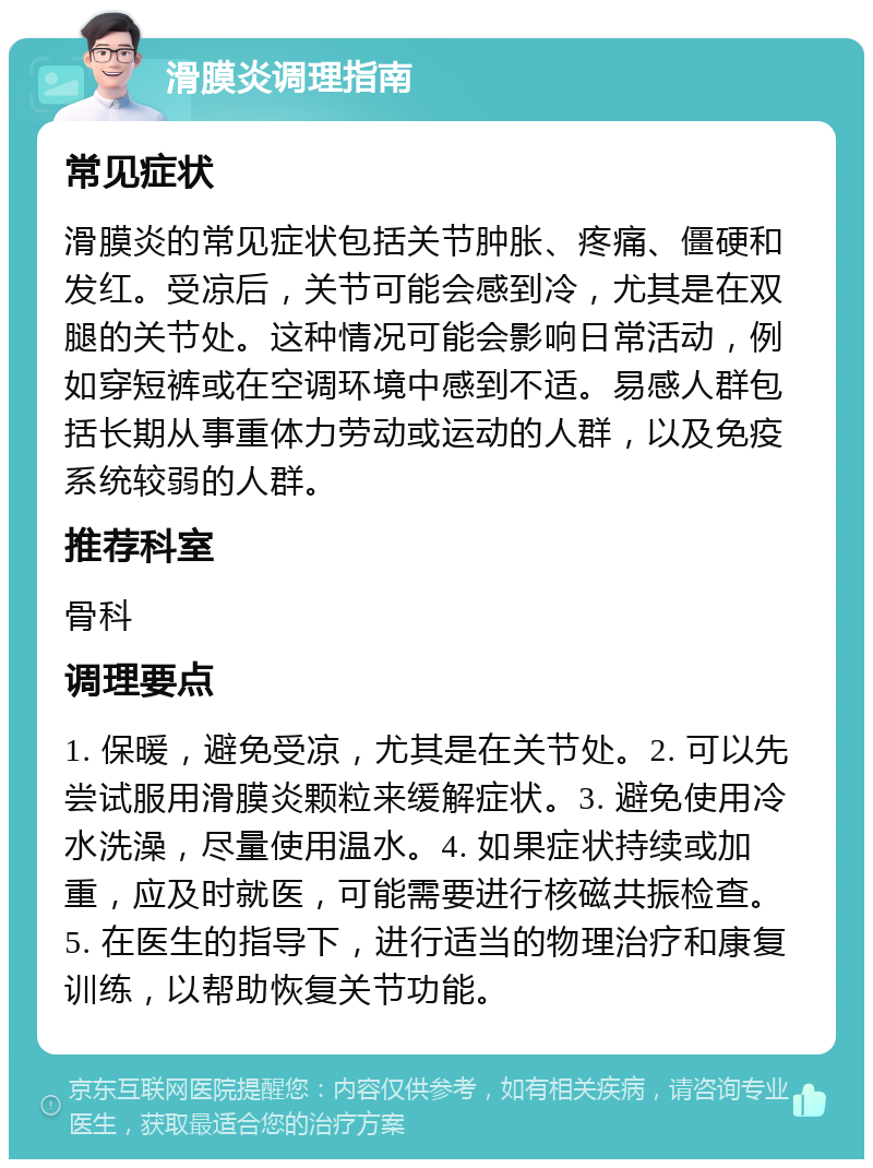 滑膜炎调理指南 常见症状 滑膜炎的常见症状包括关节肿胀、疼痛、僵硬和发红。受凉后，关节可能会感到冷，尤其是在双腿的关节处。这种情况可能会影响日常活动，例如穿短裤或在空调环境中感到不适。易感人群包括长期从事重体力劳动或运动的人群，以及免疫系统较弱的人群。 推荐科室 骨科 调理要点 1. 保暖，避免受凉，尤其是在关节处。2. 可以先尝试服用滑膜炎颗粒来缓解症状。3. 避免使用冷水洗澡，尽量使用温水。4. 如果症状持续或加重，应及时就医，可能需要进行核磁共振检查。5. 在医生的指导下，进行适当的物理治疗和康复训练，以帮助恢复关节功能。