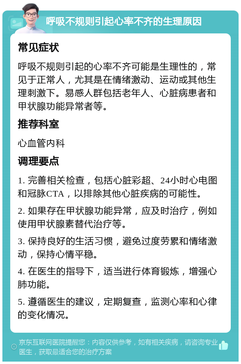 呼吸不规则引起心率不齐的生理原因 常见症状 呼吸不规则引起的心率不齐可能是生理性的，常见于正常人，尤其是在情绪激动、运动或其他生理刺激下。易感人群包括老年人、心脏病患者和甲状腺功能异常者等。 推荐科室 心血管内科 调理要点 1. 完善相关检查，包括心脏彩超、24小时心电图和冠脉CTA，以排除其他心脏疾病的可能性。 2. 如果存在甲状腺功能异常，应及时治疗，例如使用甲状腺素替代治疗等。 3. 保持良好的生活习惯，避免过度劳累和情绪激动，保持心情平稳。 4. 在医生的指导下，适当进行体育锻炼，增强心肺功能。 5. 遵循医生的建议，定期复查，监测心率和心律的变化情况。