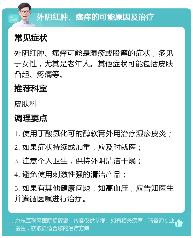 外阴红肿、瘙痒的可能原因及治疗 常见症状 外阴红肿、瘙痒可能是湿疹或股癣的症状，多见于女性，尤其是老年人。其他症状可能包括皮肤凸起、疼痛等。 推荐科室 皮肤科 调理要点 1. 使用丁酸氢化可的醇软膏外用治疗湿疹皮炎； 2. 如果症状持续或加重，应及时就医； 3. 注意个人卫生，保持外阴清洁干燥； 4. 避免使用刺激性强的清洁产品； 5. 如果有其他健康问题，如高血压，应告知医生并遵循医嘱进行治疗。