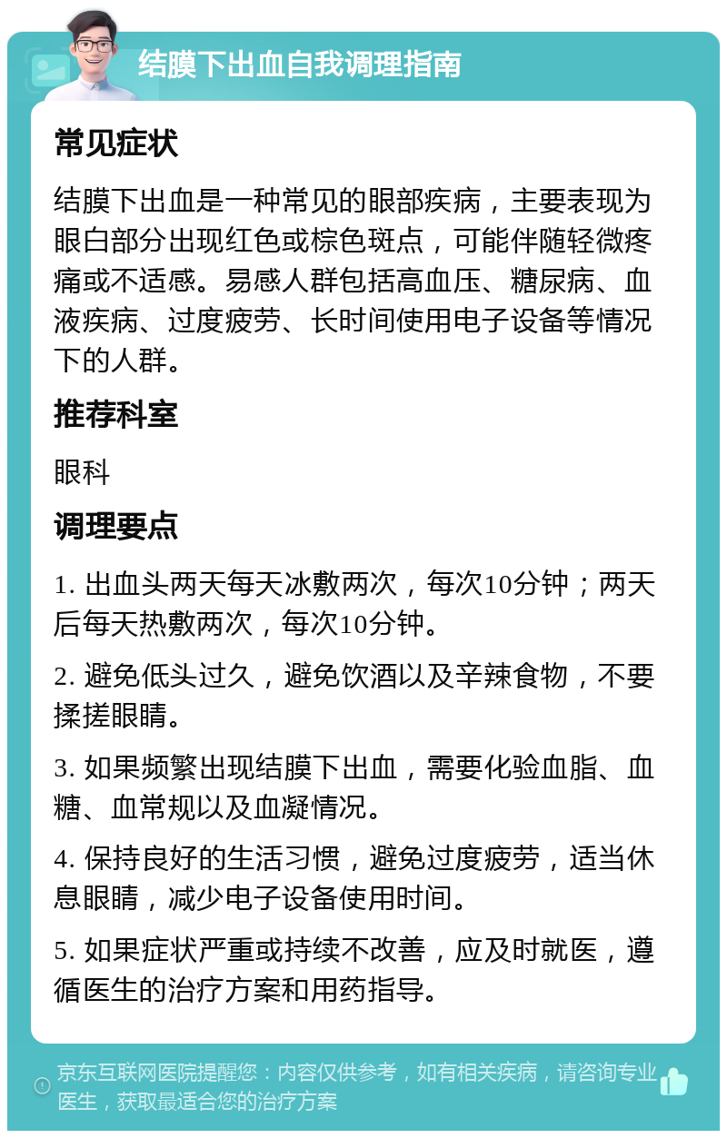 结膜下出血自我调理指南 常见症状 结膜下出血是一种常见的眼部疾病，主要表现为眼白部分出现红色或棕色斑点，可能伴随轻微疼痛或不适感。易感人群包括高血压、糖尿病、血液疾病、过度疲劳、长时间使用电子设备等情况下的人群。 推荐科室 眼科 调理要点 1. 出血头两天每天冰敷两次，每次10分钟；两天后每天热敷两次，每次10分钟。 2. 避免低头过久，避免饮酒以及辛辣食物，不要揉搓眼睛。 3. 如果频繁出现结膜下出血，需要化验血脂、血糖、血常规以及血凝情况。 4. 保持良好的生活习惯，避免过度疲劳，适当休息眼睛，减少电子设备使用时间。 5. 如果症状严重或持续不改善，应及时就医，遵循医生的治疗方案和用药指导。