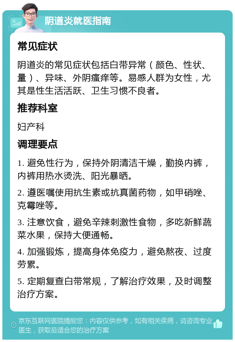 阴道炎就医指南 常见症状 阴道炎的常见症状包括白带异常（颜色、性状、量）、异味、外阴瘙痒等。易感人群为女性，尤其是性生活活跃、卫生习惯不良者。 推荐科室 妇产科 调理要点 1. 避免性行为，保持外阴清洁干燥，勤换内裤，内裤用热水烫洗、阳光暴晒。 2. 遵医嘱使用抗生素或抗真菌药物，如甲硝唑、克霉唑等。 3. 注意饮食，避免辛辣刺激性食物，多吃新鲜蔬菜水果，保持大便通畅。 4. 加强锻炼，提高身体免疫力，避免熬夜、过度劳累。 5. 定期复查白带常规，了解治疗效果，及时调整治疗方案。