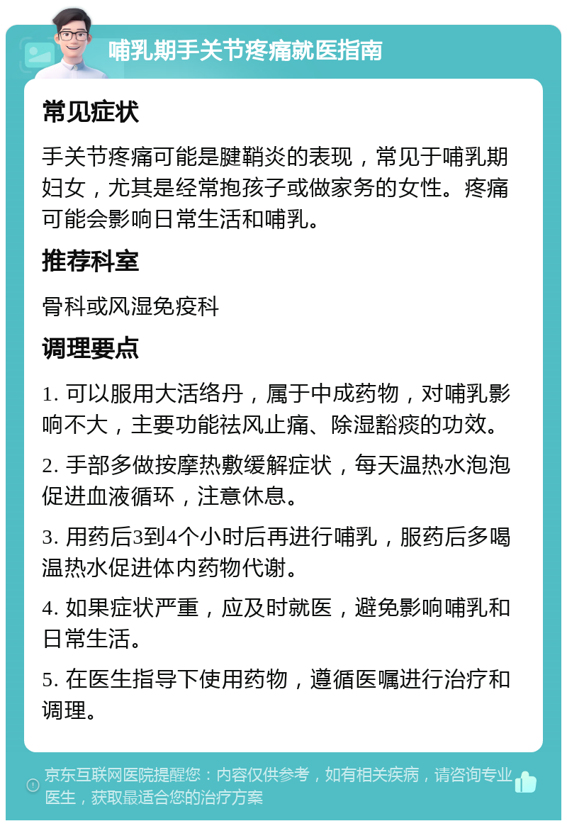 哺乳期手关节疼痛就医指南 常见症状 手关节疼痛可能是腱鞘炎的表现，常见于哺乳期妇女，尤其是经常抱孩子或做家务的女性。疼痛可能会影响日常生活和哺乳。 推荐科室 骨科或风湿免疫科 调理要点 1. 可以服用大活络丹，属于中成药物，对哺乳影响不大，主要功能祛风止痛、除湿豁痰的功效。 2. 手部多做按摩热敷缓解症状，每天温热水泡泡促进血液循环，注意休息。 3. 用药后3到4个小时后再进行哺乳，服药后多喝温热水促进体内药物代谢。 4. 如果症状严重，应及时就医，避免影响哺乳和日常生活。 5. 在医生指导下使用药物，遵循医嘱进行治疗和调理。